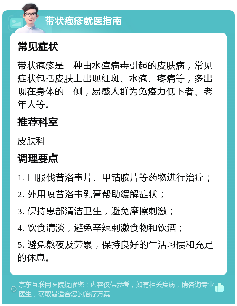 带状疱疹就医指南 常见症状 带状疱疹是一种由水痘病毒引起的皮肤病，常见症状包括皮肤上出现红斑、水疱、疼痛等，多出现在身体的一侧，易感人群为免疫力低下者、老年人等。 推荐科室 皮肤科 调理要点 1. 口服伐昔洛韦片、甲钴胺片等药物进行治疗； 2. 外用喷昔洛韦乳膏帮助缓解症状； 3. 保持患部清洁卫生，避免摩擦刺激； 4. 饮食清淡，避免辛辣刺激食物和饮酒； 5. 避免熬夜及劳累，保持良好的生活习惯和充足的休息。