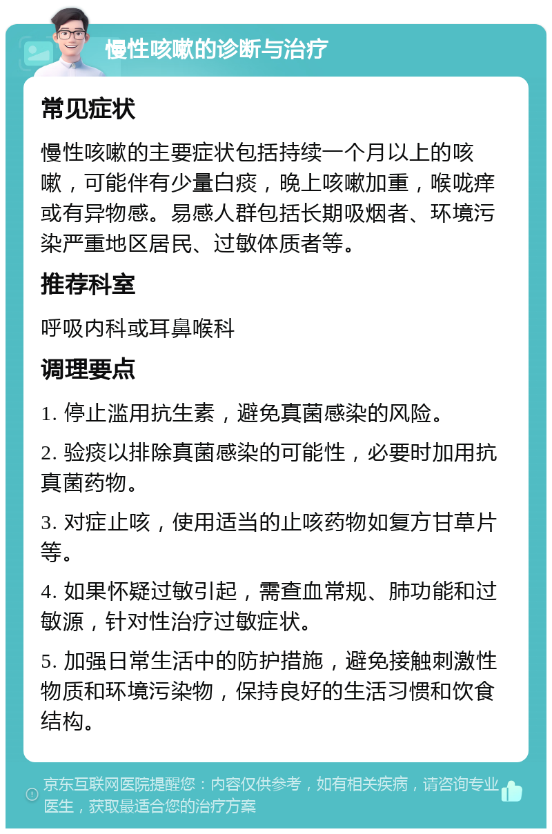 慢性咳嗽的诊断与治疗 常见症状 慢性咳嗽的主要症状包括持续一个月以上的咳嗽，可能伴有少量白痰，晚上咳嗽加重，喉咙痒或有异物感。易感人群包括长期吸烟者、环境污染严重地区居民、过敏体质者等。 推荐科室 呼吸内科或耳鼻喉科 调理要点 1. 停止滥用抗生素，避免真菌感染的风险。 2. 验痰以排除真菌感染的可能性，必要时加用抗真菌药物。 3. 对症止咳，使用适当的止咳药物如复方甘草片等。 4. 如果怀疑过敏引起，需查血常规、肺功能和过敏源，针对性治疗过敏症状。 5. 加强日常生活中的防护措施，避免接触刺激性物质和环境污染物，保持良好的生活习惯和饮食结构。