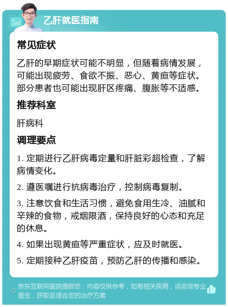 乙肝就医指南 常见症状 乙肝的早期症状可能不明显，但随着病情发展，可能出现疲劳、食欲不振、恶心、黄疸等症状。部分患者也可能出现肝区疼痛、腹胀等不适感。 推荐科室 肝病科 调理要点 1. 定期进行乙肝病毒定量和肝脏彩超检查，了解病情变化。 2. 遵医嘱进行抗病毒治疗，控制病毒复制。 3. 注意饮食和生活习惯，避免食用生冷、油腻和辛辣的食物，戒烟限酒，保持良好的心态和充足的休息。 4. 如果出现黄疸等严重症状，应及时就医。 5. 定期接种乙肝疫苗，预防乙肝的传播和感染。