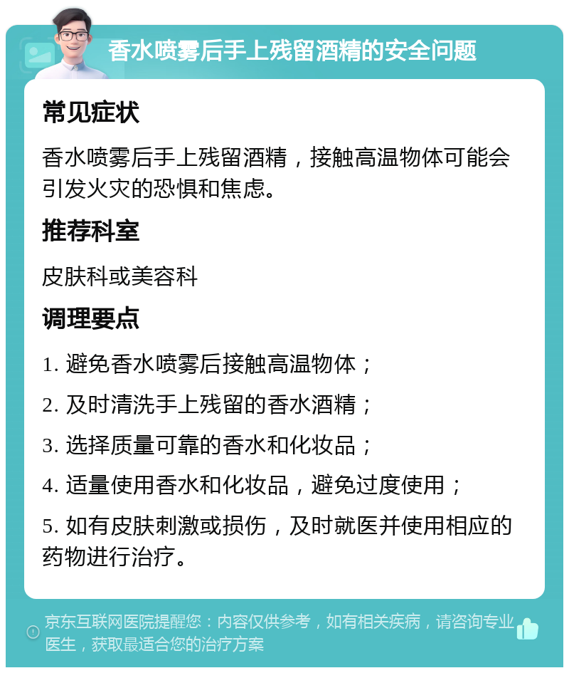 香水喷雾后手上残留酒精的安全问题 常见症状 香水喷雾后手上残留酒精，接触高温物体可能会引发火灾的恐惧和焦虑。 推荐科室 皮肤科或美容科 调理要点 1. 避免香水喷雾后接触高温物体； 2. 及时清洗手上残留的香水酒精； 3. 选择质量可靠的香水和化妆品； 4. 适量使用香水和化妆品，避免过度使用； 5. 如有皮肤刺激或损伤，及时就医并使用相应的药物进行治疗。