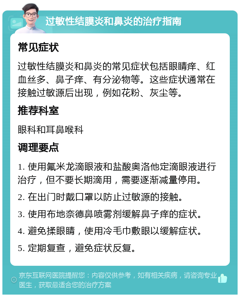 过敏性结膜炎和鼻炎的治疗指南 常见症状 过敏性结膜炎和鼻炎的常见症状包括眼睛痒、红血丝多、鼻子痒、有分泌物等。这些症状通常在接触过敏源后出现，例如花粉、灰尘等。 推荐科室 眼科和耳鼻喉科 调理要点 1. 使用氟米龙滴眼液和盐酸奥洛他定滴眼液进行治疗，但不要长期滴用，需要逐渐减量停用。 2. 在出门时戴口罩以防止过敏源的接触。 3. 使用布地奈德鼻喷雾剂缓解鼻子痒的症状。 4. 避免揉眼睛，使用冷毛巾敷眼以缓解症状。 5. 定期复查，避免症状反复。