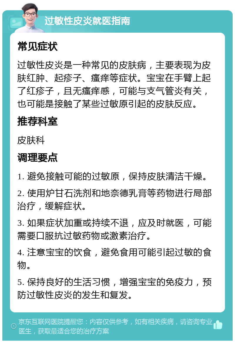 过敏性皮炎就医指南 常见症状 过敏性皮炎是一种常见的皮肤病，主要表现为皮肤红肿、起疹子、瘙痒等症状。宝宝在手臂上起了红疹子，且无瘙痒感，可能与支气管炎有关，也可能是接触了某些过敏原引起的皮肤反应。 推荐科室 皮肤科 调理要点 1. 避免接触可能的过敏原，保持皮肤清洁干燥。 2. 使用炉甘石洗剂和地奈德乳膏等药物进行局部治疗，缓解症状。 3. 如果症状加重或持续不退，应及时就医，可能需要口服抗过敏药物或激素治疗。 4. 注意宝宝的饮食，避免食用可能引起过敏的食物。 5. 保持良好的生活习惯，增强宝宝的免疫力，预防过敏性皮炎的发生和复发。