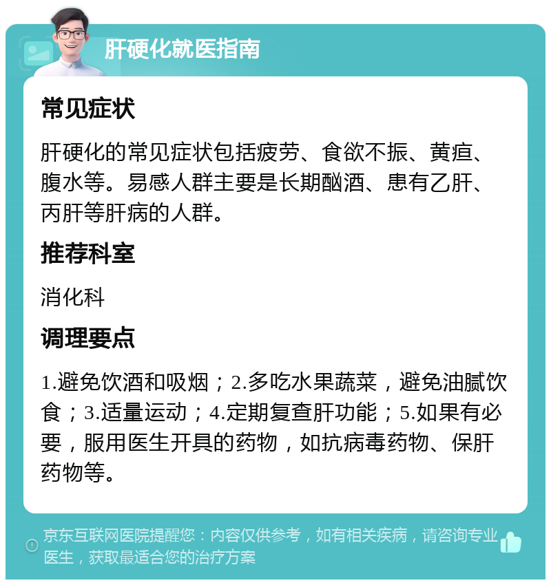 肝硬化就医指南 常见症状 肝硬化的常见症状包括疲劳、食欲不振、黄疸、腹水等。易感人群主要是长期酗酒、患有乙肝、丙肝等肝病的人群。 推荐科室 消化科 调理要点 1.避免饮酒和吸烟；2.多吃水果蔬菜，避免油腻饮食；3.适量运动；4.定期复查肝功能；5.如果有必要，服用医生开具的药物，如抗病毒药物、保肝药物等。