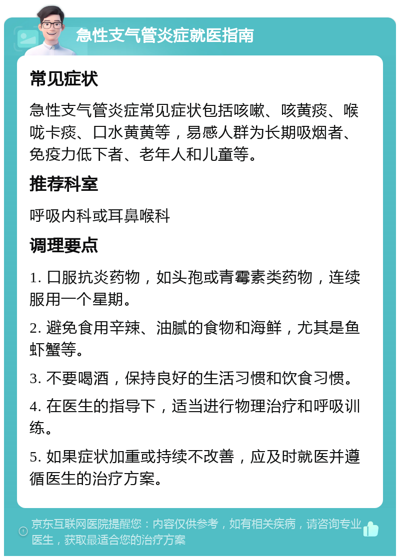 急性支气管炎症就医指南 常见症状 急性支气管炎症常见症状包括咳嗽、咳黄痰、喉咙卡痰、口水黄黄等，易感人群为长期吸烟者、免疫力低下者、老年人和儿童等。 推荐科室 呼吸内科或耳鼻喉科 调理要点 1. 口服抗炎药物，如头孢或青霉素类药物，连续服用一个星期。 2. 避免食用辛辣、油腻的食物和海鲜，尤其是鱼虾蟹等。 3. 不要喝酒，保持良好的生活习惯和饮食习惯。 4. 在医生的指导下，适当进行物理治疗和呼吸训练。 5. 如果症状加重或持续不改善，应及时就医并遵循医生的治疗方案。