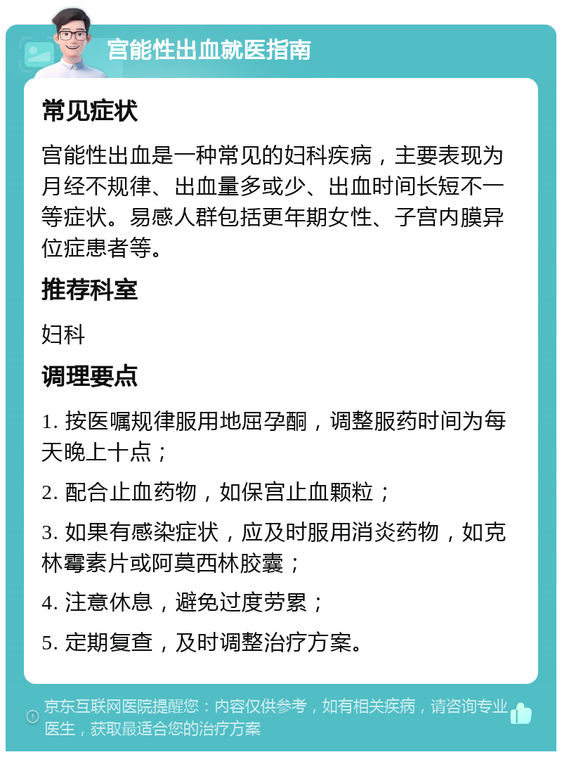 宫能性出血就医指南 常见症状 宫能性出血是一种常见的妇科疾病，主要表现为月经不规律、出血量多或少、出血时间长短不一等症状。易感人群包括更年期女性、子宫内膜异位症患者等。 推荐科室 妇科 调理要点 1. 按医嘱规律服用地屈孕酮，调整服药时间为每天晚上十点； 2. 配合止血药物，如保宫止血颗粒； 3. 如果有感染症状，应及时服用消炎药物，如克林霉素片或阿莫西林胶囊； 4. 注意休息，避免过度劳累； 5. 定期复查，及时调整治疗方案。