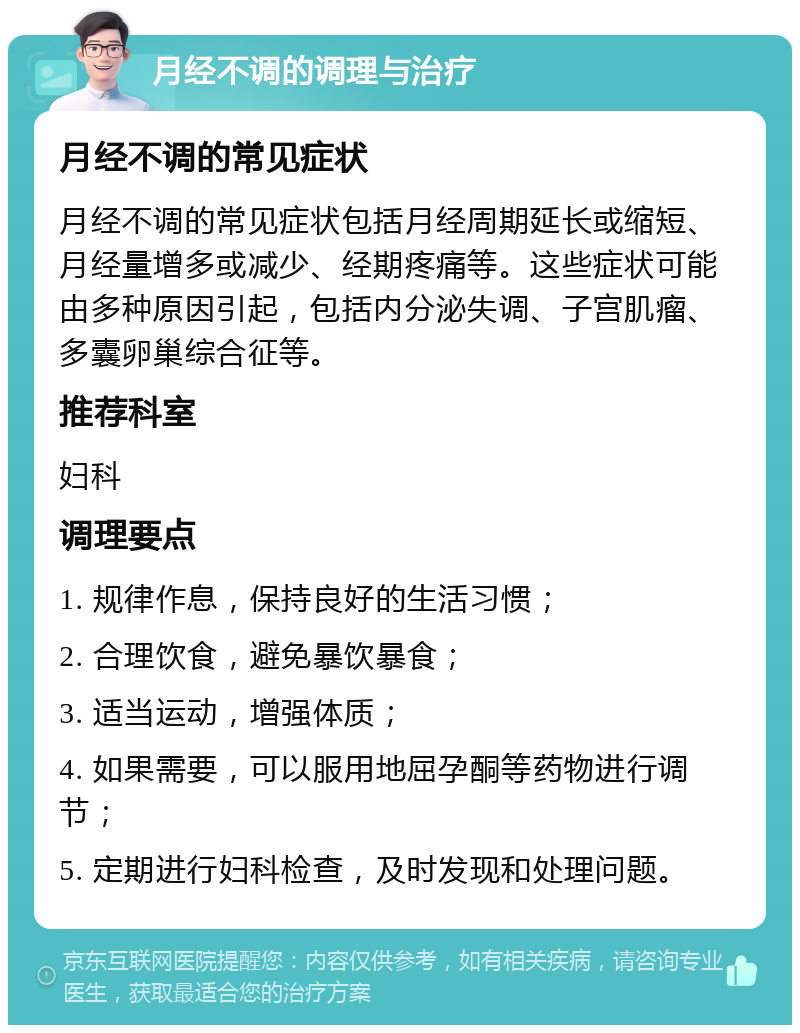 月经不调的调理与治疗 月经不调的常见症状 月经不调的常见症状包括月经周期延长或缩短、月经量增多或减少、经期疼痛等。这些症状可能由多种原因引起，包括内分泌失调、子宫肌瘤、多囊卵巢综合征等。 推荐科室 妇科 调理要点 1. 规律作息，保持良好的生活习惯； 2. 合理饮食，避免暴饮暴食； 3. 适当运动，增强体质； 4. 如果需要，可以服用地屈孕酮等药物进行调节； 5. 定期进行妇科检查，及时发现和处理问题。