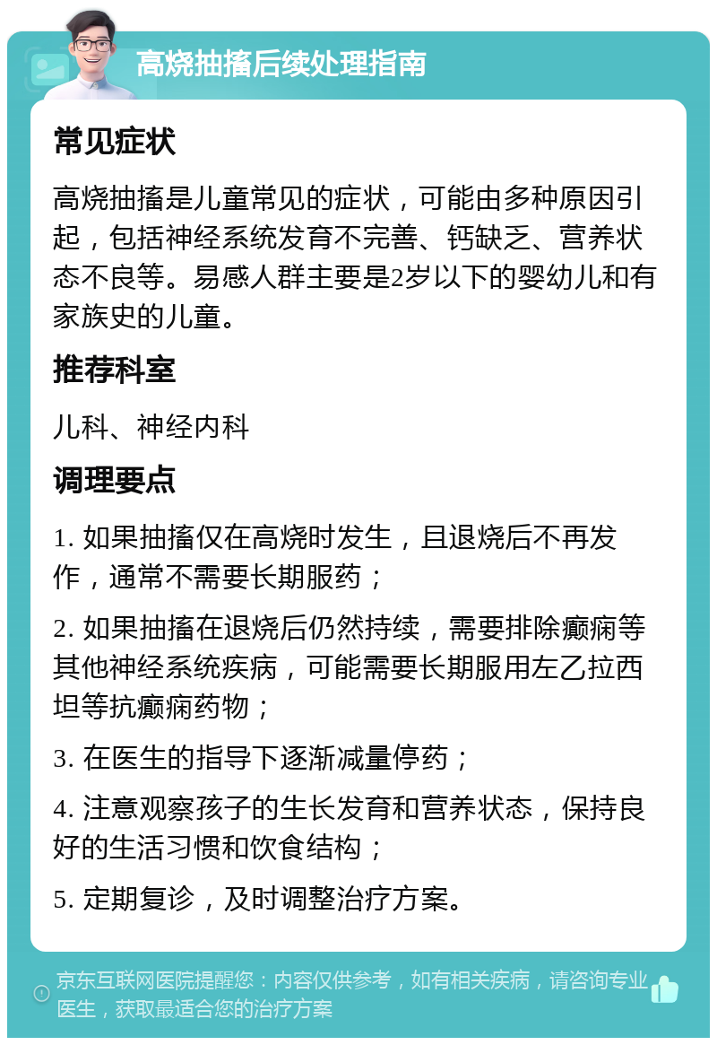 高烧抽搐后续处理指南 常见症状 高烧抽搐是儿童常见的症状，可能由多种原因引起，包括神经系统发育不完善、钙缺乏、营养状态不良等。易感人群主要是2岁以下的婴幼儿和有家族史的儿童。 推荐科室 儿科、神经内科 调理要点 1. 如果抽搐仅在高烧时发生，且退烧后不再发作，通常不需要长期服药； 2. 如果抽搐在退烧后仍然持续，需要排除癫痫等其他神经系统疾病，可能需要长期服用左乙拉西坦等抗癫痫药物； 3. 在医生的指导下逐渐减量停药； 4. 注意观察孩子的生长发育和营养状态，保持良好的生活习惯和饮食结构； 5. 定期复诊，及时调整治疗方案。