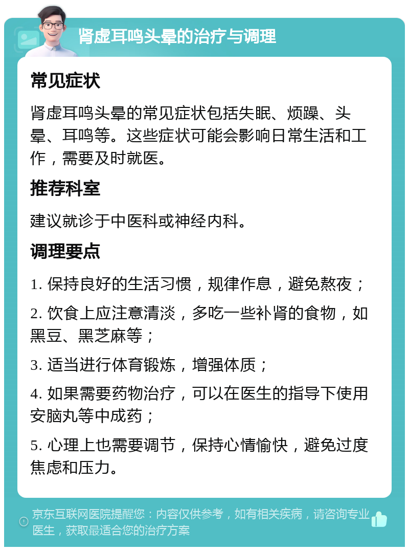 肾虚耳鸣头晕的治疗与调理 常见症状 肾虚耳鸣头晕的常见症状包括失眠、烦躁、头晕、耳鸣等。这些症状可能会影响日常生活和工作，需要及时就医。 推荐科室 建议就诊于中医科或神经内科。 调理要点 1. 保持良好的生活习惯，规律作息，避免熬夜； 2. 饮食上应注意清淡，多吃一些补肾的食物，如黑豆、黑芝麻等； 3. 适当进行体育锻炼，增强体质； 4. 如果需要药物治疗，可以在医生的指导下使用安脑丸等中成药； 5. 心理上也需要调节，保持心情愉快，避免过度焦虑和压力。