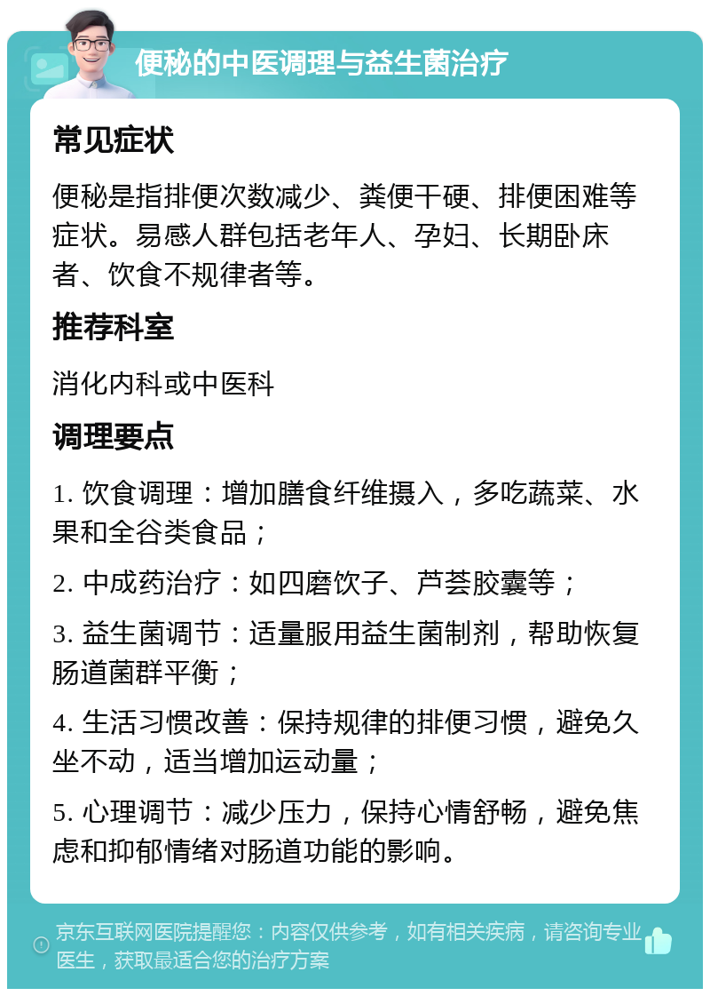 便秘的中医调理与益生菌治疗 常见症状 便秘是指排便次数减少、粪便干硬、排便困难等症状。易感人群包括老年人、孕妇、长期卧床者、饮食不规律者等。 推荐科室 消化内科或中医科 调理要点 1. 饮食调理：增加膳食纤维摄入，多吃蔬菜、水果和全谷类食品； 2. 中成药治疗：如四磨饮子、芦荟胶囊等； 3. 益生菌调节：适量服用益生菌制剂，帮助恢复肠道菌群平衡； 4. 生活习惯改善：保持规律的排便习惯，避免久坐不动，适当增加运动量； 5. 心理调节：减少压力，保持心情舒畅，避免焦虑和抑郁情绪对肠道功能的影响。