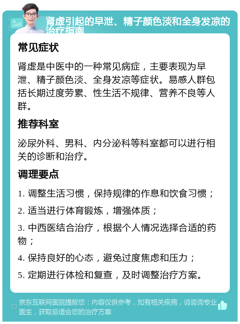 肾虚引起的早泄、精子颜色淡和全身发凉的治疗指南 常见症状 肾虚是中医中的一种常见病症，主要表现为早泄、精子颜色淡、全身发凉等症状。易感人群包括长期过度劳累、性生活不规律、营养不良等人群。 推荐科室 泌尿外科、男科、内分泌科等科室都可以进行相关的诊断和治疗。 调理要点 1. 调整生活习惯，保持规律的作息和饮食习惯； 2. 适当进行体育锻炼，增强体质； 3. 中西医结合治疗，根据个人情况选择合适的药物； 4. 保持良好的心态，避免过度焦虑和压力； 5. 定期进行体检和复查，及时调整治疗方案。