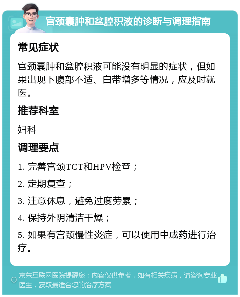 宫颈囊肿和盆腔积液的诊断与调理指南 常见症状 宫颈囊肿和盆腔积液可能没有明显的症状，但如果出现下腹部不适、白带增多等情况，应及时就医。 推荐科室 妇科 调理要点 1. 完善宫颈TCT和HPV检查； 2. 定期复查； 3. 注意休息，避免过度劳累； 4. 保持外阴清洁干燥； 5. 如果有宫颈慢性炎症，可以使用中成药进行治疗。