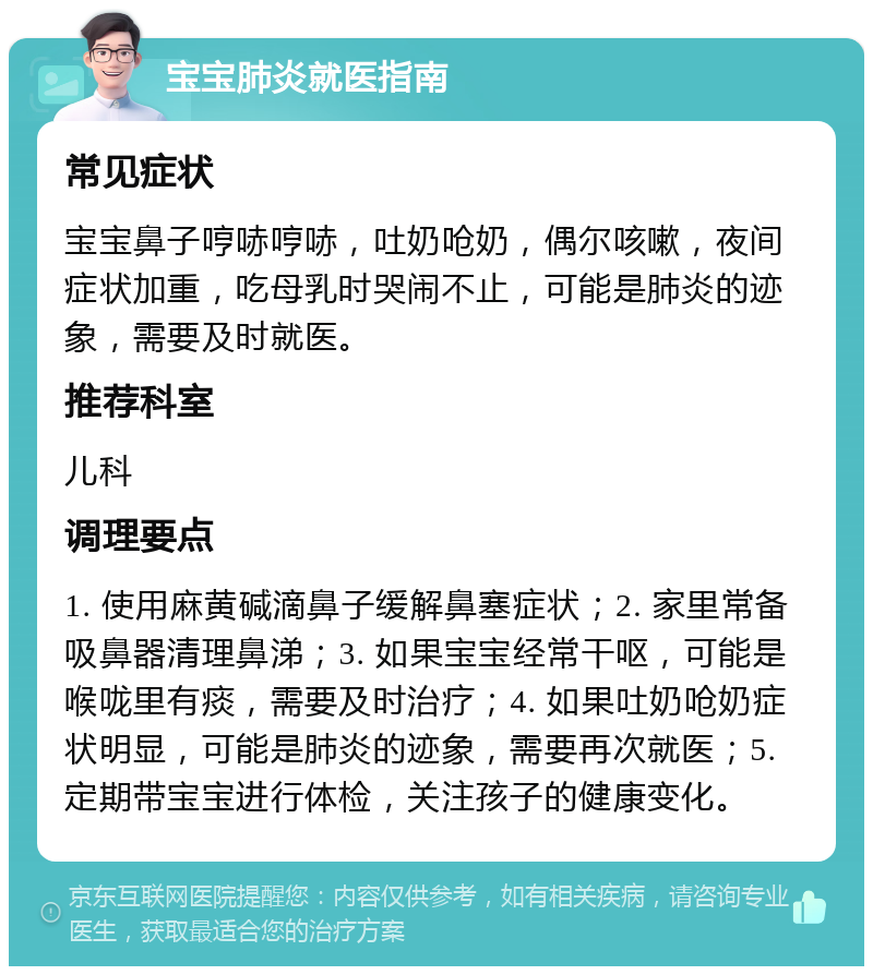 宝宝肺炎就医指南 常见症状 宝宝鼻子哼哧哼哧，吐奶呛奶，偶尔咳嗽，夜间症状加重，吃母乳时哭闹不止，可能是肺炎的迹象，需要及时就医。 推荐科室 儿科 调理要点 1. 使用麻黄碱滴鼻子缓解鼻塞症状；2. 家里常备吸鼻器清理鼻涕；3. 如果宝宝经常干呕，可能是喉咙里有痰，需要及时治疗；4. 如果吐奶呛奶症状明显，可能是肺炎的迹象，需要再次就医；5. 定期带宝宝进行体检，关注孩子的健康变化。