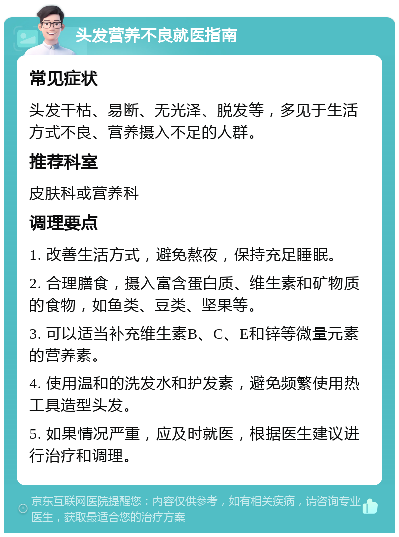 头发营养不良就医指南 常见症状 头发干枯、易断、无光泽、脱发等，多见于生活方式不良、营养摄入不足的人群。 推荐科室 皮肤科或营养科 调理要点 1. 改善生活方式，避免熬夜，保持充足睡眠。 2. 合理膳食，摄入富含蛋白质、维生素和矿物质的食物，如鱼类、豆类、坚果等。 3. 可以适当补充维生素B、C、E和锌等微量元素的营养素。 4. 使用温和的洗发水和护发素，避免频繁使用热工具造型头发。 5. 如果情况严重，应及时就医，根据医生建议进行治疗和调理。