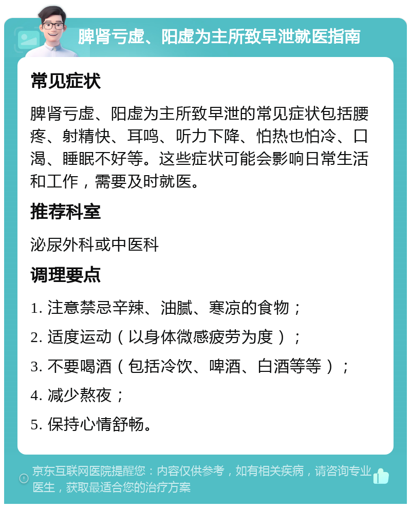 脾肾亏虚、阳虚为主所致早泄就医指南 常见症状 脾肾亏虚、阳虚为主所致早泄的常见症状包括腰疼、射精快、耳鸣、听力下降、怕热也怕冷、口渴、睡眠不好等。这些症状可能会影响日常生活和工作，需要及时就医。 推荐科室 泌尿外科或中医科 调理要点 1. 注意禁忌辛辣、油腻、寒凉的食物； 2. 适度运动（以身体微感疲劳为度）； 3. 不要喝酒（包括冷饮、啤酒、白酒等等）； 4. 减少熬夜； 5. 保持心情舒畅。