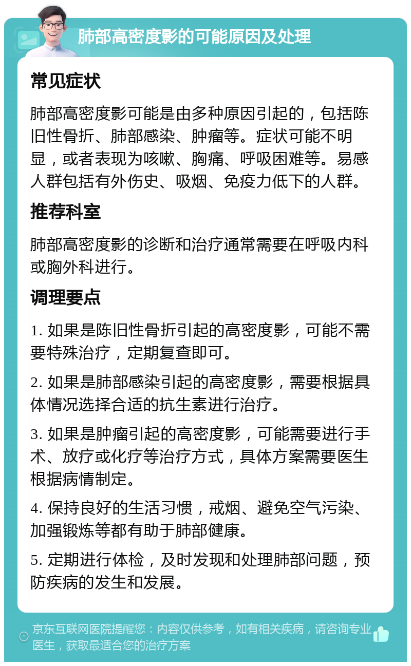 肺部高密度影的可能原因及处理 常见症状 肺部高密度影可能是由多种原因引起的，包括陈旧性骨折、肺部感染、肿瘤等。症状可能不明显，或者表现为咳嗽、胸痛、呼吸困难等。易感人群包括有外伤史、吸烟、免疫力低下的人群。 推荐科室 肺部高密度影的诊断和治疗通常需要在呼吸内科或胸外科进行。 调理要点 1. 如果是陈旧性骨折引起的高密度影，可能不需要特殊治疗，定期复查即可。 2. 如果是肺部感染引起的高密度影，需要根据具体情况选择合适的抗生素进行治疗。 3. 如果是肿瘤引起的高密度影，可能需要进行手术、放疗或化疗等治疗方式，具体方案需要医生根据病情制定。 4. 保持良好的生活习惯，戒烟、避免空气污染、加强锻炼等都有助于肺部健康。 5. 定期进行体检，及时发现和处理肺部问题，预防疾病的发生和发展。