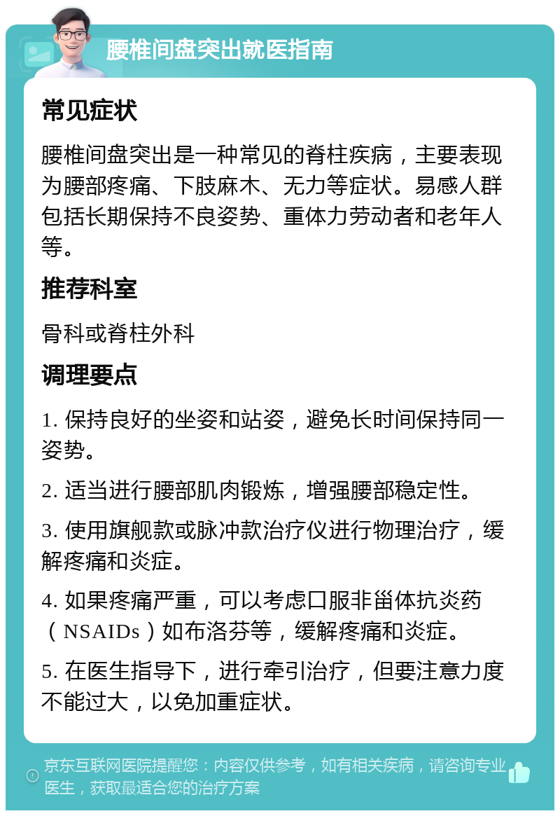 腰椎间盘突出就医指南 常见症状 腰椎间盘突出是一种常见的脊柱疾病，主要表现为腰部疼痛、下肢麻木、无力等症状。易感人群包括长期保持不良姿势、重体力劳动者和老年人等。 推荐科室 骨科或脊柱外科 调理要点 1. 保持良好的坐姿和站姿，避免长时间保持同一姿势。 2. 适当进行腰部肌肉锻炼，增强腰部稳定性。 3. 使用旗舰款或脉冲款治疗仪进行物理治疗，缓解疼痛和炎症。 4. 如果疼痛严重，可以考虑口服非甾体抗炎药（NSAIDs）如布洛芬等，缓解疼痛和炎症。 5. 在医生指导下，进行牵引治疗，但要注意力度不能过大，以免加重症状。