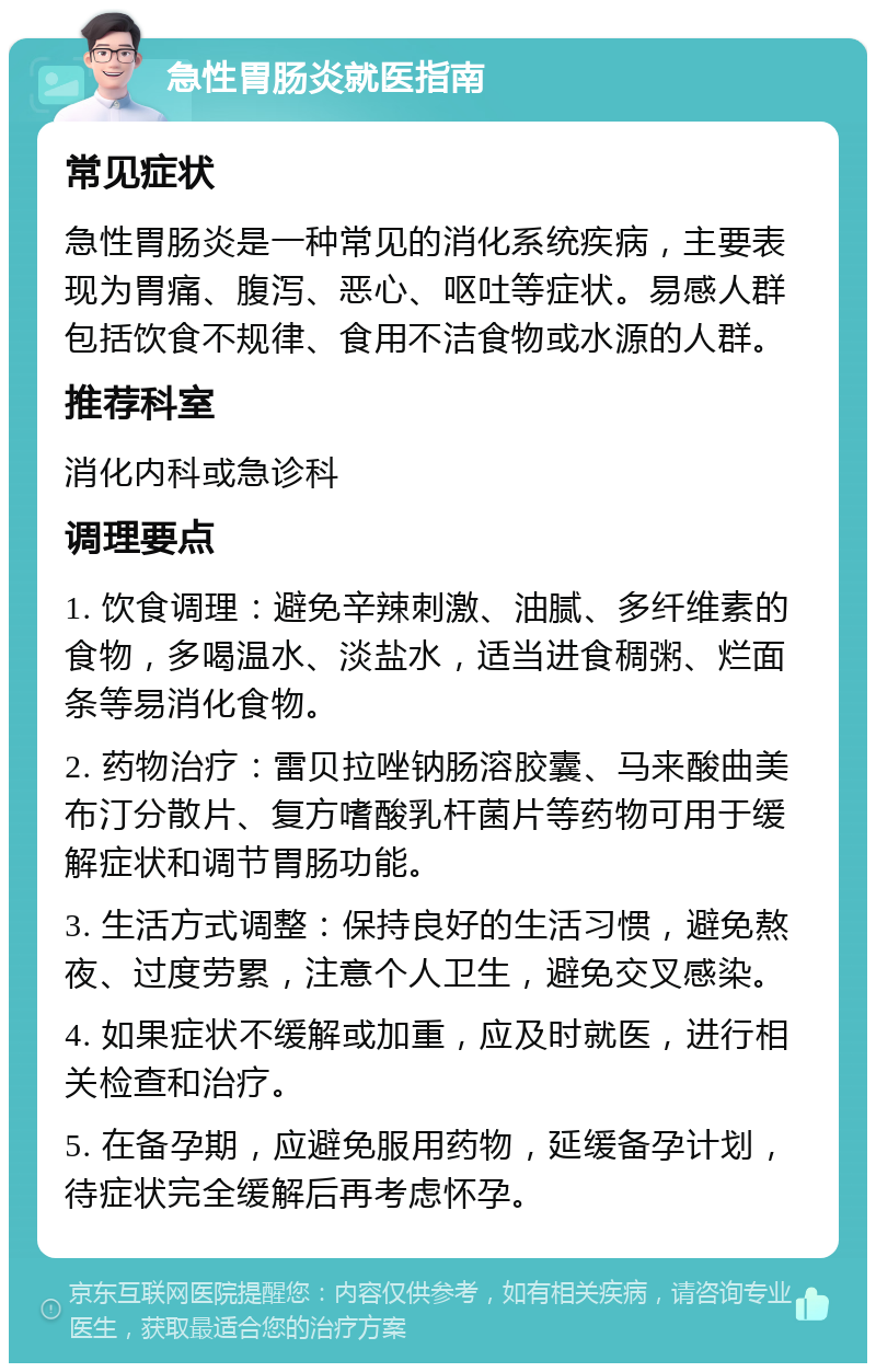 急性胃肠炎就医指南 常见症状 急性胃肠炎是一种常见的消化系统疾病，主要表现为胃痛、腹泻、恶心、呕吐等症状。易感人群包括饮食不规律、食用不洁食物或水源的人群。 推荐科室 消化内科或急诊科 调理要点 1. 饮食调理：避免辛辣刺激、油腻、多纤维素的食物，多喝温水、淡盐水，适当进食稠粥、烂面条等易消化食物。 2. 药物治疗：雷贝拉唑钠肠溶胶囊、马来酸曲美布汀分散片、复方嗜酸乳杆菌片等药物可用于缓解症状和调节胃肠功能。 3. 生活方式调整：保持良好的生活习惯，避免熬夜、过度劳累，注意个人卫生，避免交叉感染。 4. 如果症状不缓解或加重，应及时就医，进行相关检查和治疗。 5. 在备孕期，应避免服用药物，延缓备孕计划，待症状完全缓解后再考虑怀孕。