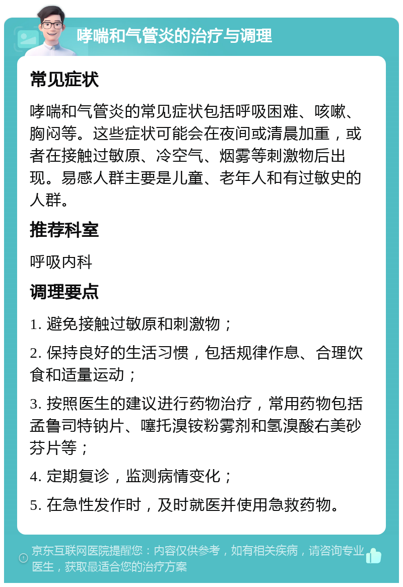 哮喘和气管炎的治疗与调理 常见症状 哮喘和气管炎的常见症状包括呼吸困难、咳嗽、胸闷等。这些症状可能会在夜间或清晨加重，或者在接触过敏原、冷空气、烟雾等刺激物后出现。易感人群主要是儿童、老年人和有过敏史的人群。 推荐科室 呼吸内科 调理要点 1. 避免接触过敏原和刺激物； 2. 保持良好的生活习惯，包括规律作息、合理饮食和适量运动； 3. 按照医生的建议进行药物治疗，常用药物包括孟鲁司特钠片、噻托溴铵粉雾剂和氢溴酸右美砂芬片等； 4. 定期复诊，监测病情变化； 5. 在急性发作时，及时就医并使用急救药物。