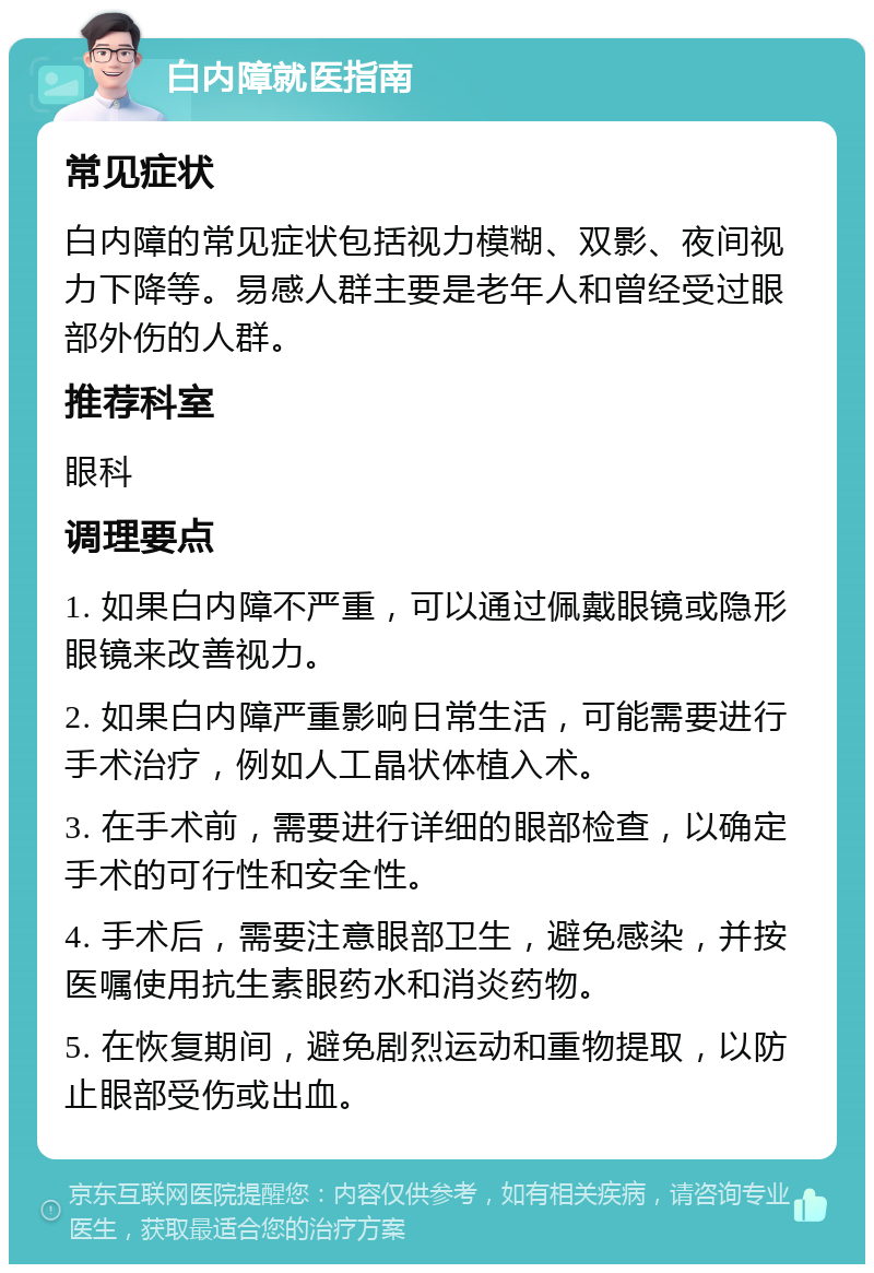 白内障就医指南 常见症状 白内障的常见症状包括视力模糊、双影、夜间视力下降等。易感人群主要是老年人和曾经受过眼部外伤的人群。 推荐科室 眼科 调理要点 1. 如果白内障不严重，可以通过佩戴眼镜或隐形眼镜来改善视力。 2. 如果白内障严重影响日常生活，可能需要进行手术治疗，例如人工晶状体植入术。 3. 在手术前，需要进行详细的眼部检查，以确定手术的可行性和安全性。 4. 手术后，需要注意眼部卫生，避免感染，并按医嘱使用抗生素眼药水和消炎药物。 5. 在恢复期间，避免剧烈运动和重物提取，以防止眼部受伤或出血。