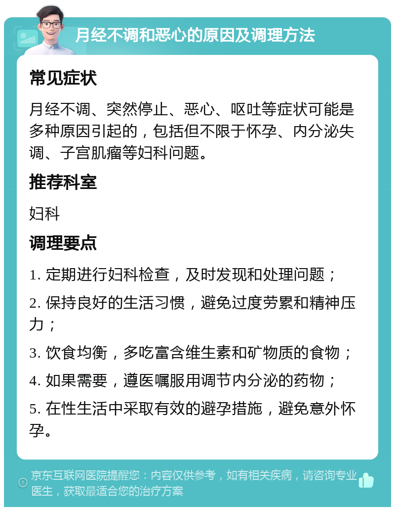 月经不调和恶心的原因及调理方法 常见症状 月经不调、突然停止、恶心、呕吐等症状可能是多种原因引起的，包括但不限于怀孕、内分泌失调、子宫肌瘤等妇科问题。 推荐科室 妇科 调理要点 1. 定期进行妇科检查，及时发现和处理问题； 2. 保持良好的生活习惯，避免过度劳累和精神压力； 3. 饮食均衡，多吃富含维生素和矿物质的食物； 4. 如果需要，遵医嘱服用调节内分泌的药物； 5. 在性生活中采取有效的避孕措施，避免意外怀孕。