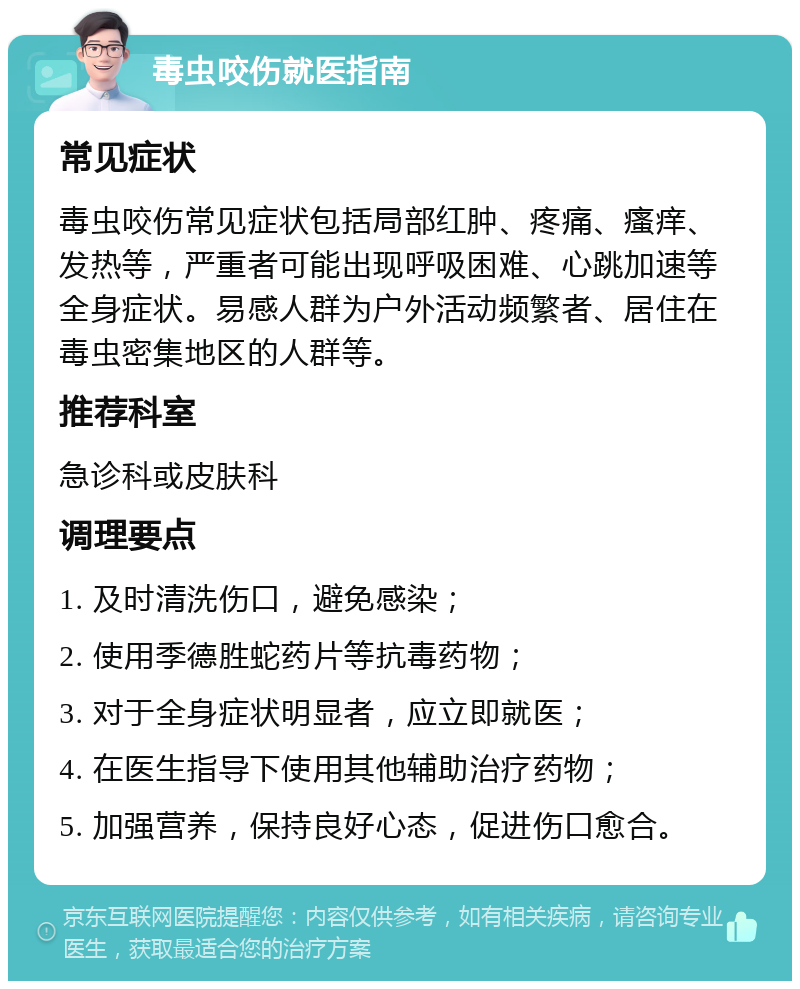 毒虫咬伤就医指南 常见症状 毒虫咬伤常见症状包括局部红肿、疼痛、瘙痒、发热等，严重者可能出现呼吸困难、心跳加速等全身症状。易感人群为户外活动频繁者、居住在毒虫密集地区的人群等。 推荐科室 急诊科或皮肤科 调理要点 1. 及时清洗伤口，避免感染； 2. 使用季德胜蛇药片等抗毒药物； 3. 对于全身症状明显者，应立即就医； 4. 在医生指导下使用其他辅助治疗药物； 5. 加强营养，保持良好心态，促进伤口愈合。