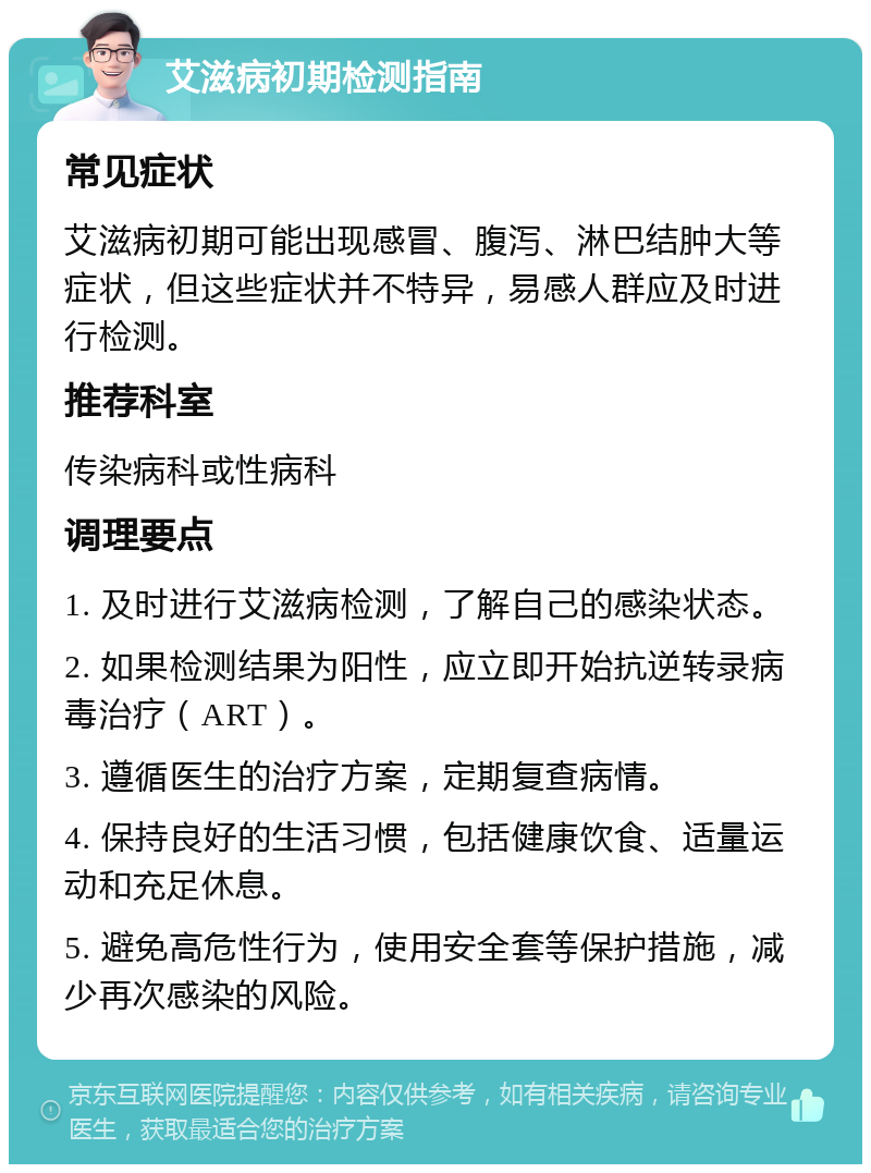 艾滋病初期检测指南 常见症状 艾滋病初期可能出现感冒、腹泻、淋巴结肿大等症状，但这些症状并不特异，易感人群应及时进行检测。 推荐科室 传染病科或性病科 调理要点 1. 及时进行艾滋病检测，了解自己的感染状态。 2. 如果检测结果为阳性，应立即开始抗逆转录病毒治疗（ART）。 3. 遵循医生的治疗方案，定期复查病情。 4. 保持良好的生活习惯，包括健康饮食、适量运动和充足休息。 5. 避免高危性行为，使用安全套等保护措施，减少再次感染的风险。