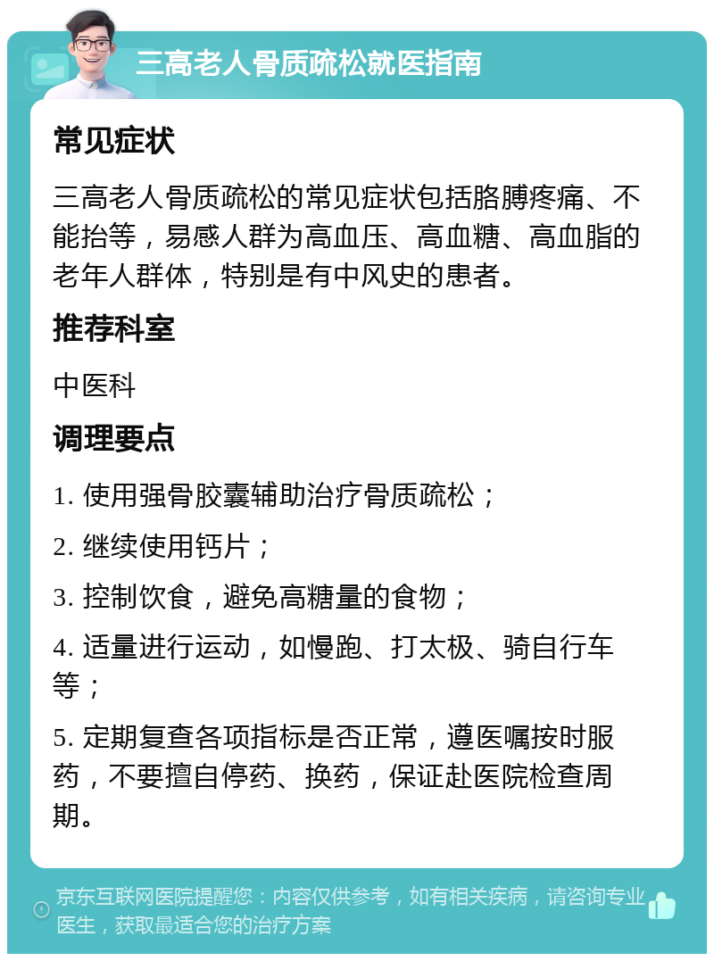 三高老人骨质疏松就医指南 常见症状 三高老人骨质疏松的常见症状包括胳膊疼痛、不能抬等，易感人群为高血压、高血糖、高血脂的老年人群体，特别是有中风史的患者。 推荐科室 中医科 调理要点 1. 使用强骨胶囊辅助治疗骨质疏松； 2. 继续使用钙片； 3. 控制饮食，避免高糖量的食物； 4. 适量进行运动，如慢跑、打太极、骑自行车等； 5. 定期复查各项指标是否正常，遵医嘱按时服药，不要擅自停药、换药，保证赴医院检查周期。