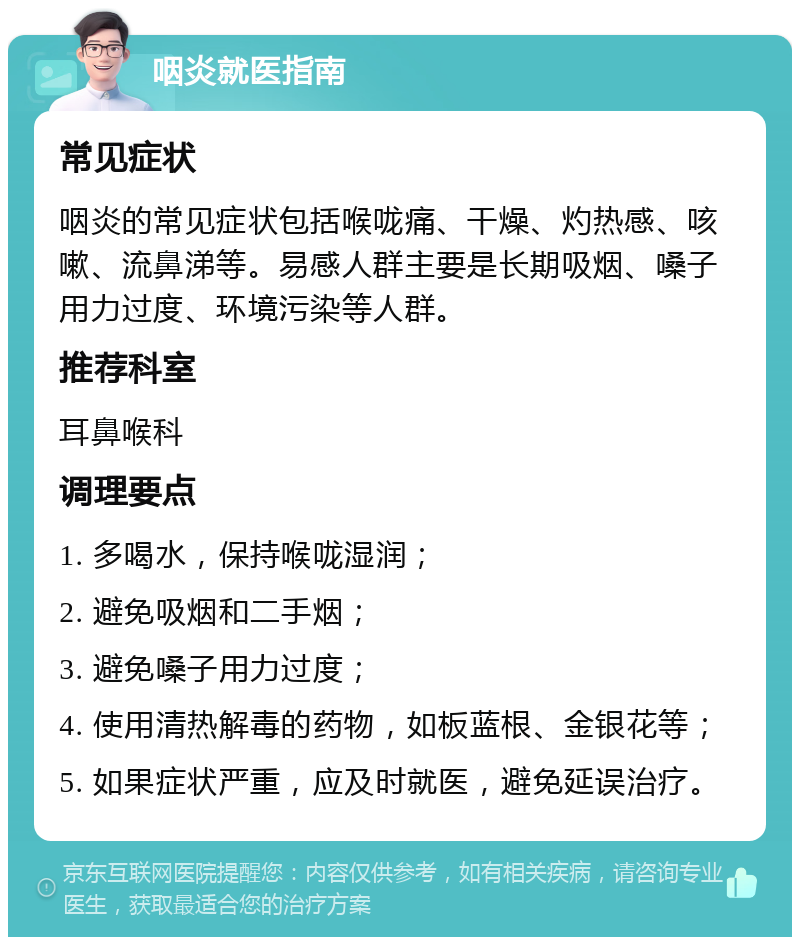 咽炎就医指南 常见症状 咽炎的常见症状包括喉咙痛、干燥、灼热感、咳嗽、流鼻涕等。易感人群主要是长期吸烟、嗓子用力过度、环境污染等人群。 推荐科室 耳鼻喉科 调理要点 1. 多喝水，保持喉咙湿润； 2. 避免吸烟和二手烟； 3. 避免嗓子用力过度； 4. 使用清热解毒的药物，如板蓝根、金银花等； 5. 如果症状严重，应及时就医，避免延误治疗。