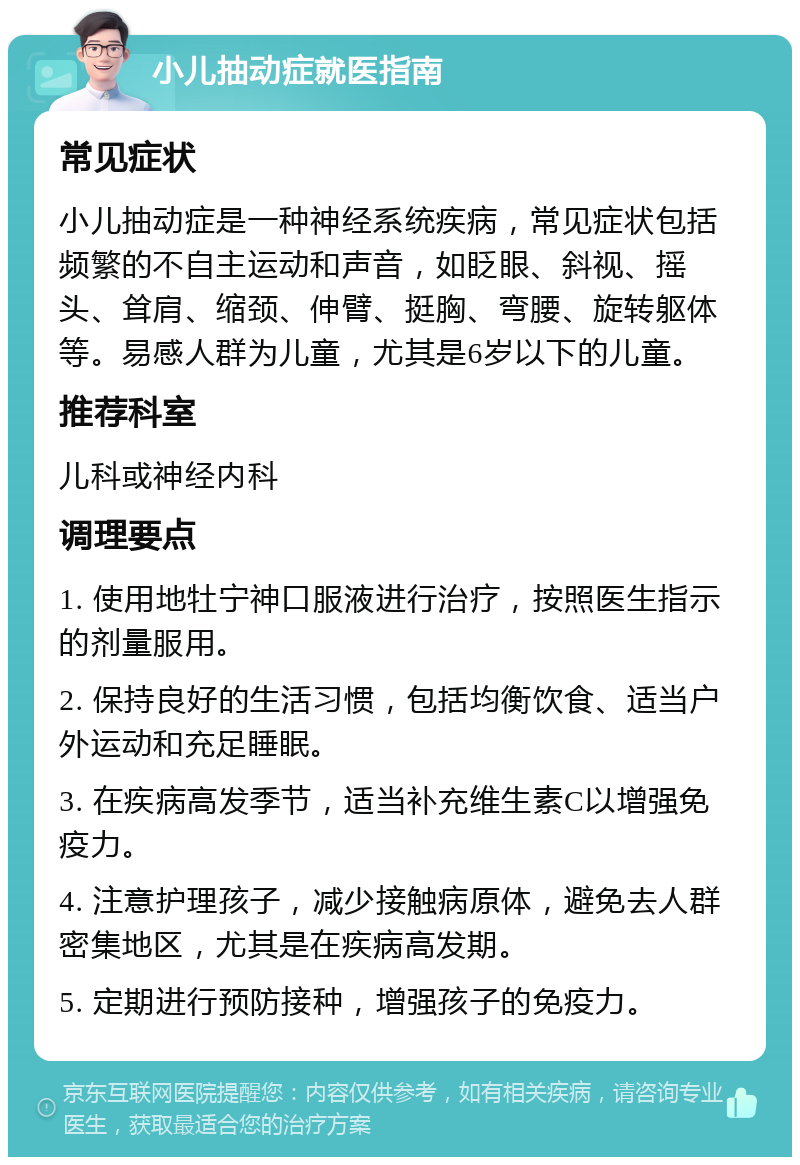 小儿抽动症就医指南 常见症状 小儿抽动症是一种神经系统疾病，常见症状包括频繁的不自主运动和声音，如眨眼、斜视、摇头、耸肩、缩颈、伸臂、挺胸、弯腰、旋转躯体等。易感人群为儿童，尤其是6岁以下的儿童。 推荐科室 儿科或神经内科 调理要点 1. 使用地牡宁神口服液进行治疗，按照医生指示的剂量服用。 2. 保持良好的生活习惯，包括均衡饮食、适当户外运动和充足睡眠。 3. 在疾病高发季节，适当补充维生素C以增强免疫力。 4. 注意护理孩子，减少接触病原体，避免去人群密集地区，尤其是在疾病高发期。 5. 定期进行预防接种，增强孩子的免疫力。