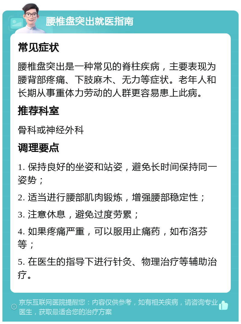 腰椎盘突出就医指南 常见症状 腰椎盘突出是一种常见的脊柱疾病，主要表现为腰背部疼痛、下肢麻木、无力等症状。老年人和长期从事重体力劳动的人群更容易患上此病。 推荐科室 骨科或神经外科 调理要点 1. 保持良好的坐姿和站姿，避免长时间保持同一姿势； 2. 适当进行腰部肌肉锻炼，增强腰部稳定性； 3. 注意休息，避免过度劳累； 4. 如果疼痛严重，可以服用止痛药，如布洛芬等； 5. 在医生的指导下进行针灸、物理治疗等辅助治疗。