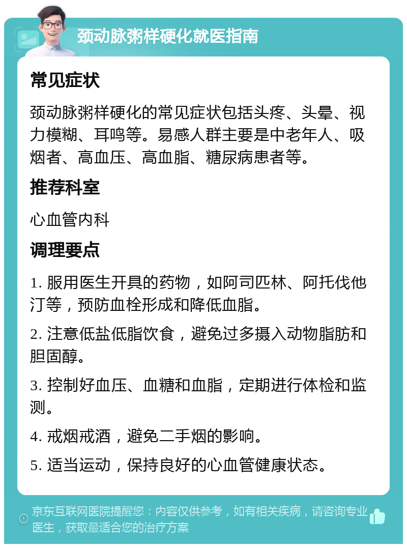 颈动脉粥样硬化就医指南 常见症状 颈动脉粥样硬化的常见症状包括头疼、头晕、视力模糊、耳鸣等。易感人群主要是中老年人、吸烟者、高血压、高血脂、糖尿病患者等。 推荐科室 心血管内科 调理要点 1. 服用医生开具的药物，如阿司匹林、阿托伐他汀等，预防血栓形成和降低血脂。 2. 注意低盐低脂饮食，避免过多摄入动物脂肪和胆固醇。 3. 控制好血压、血糖和血脂，定期进行体检和监测。 4. 戒烟戒酒，避免二手烟的影响。 5. 适当运动，保持良好的心血管健康状态。