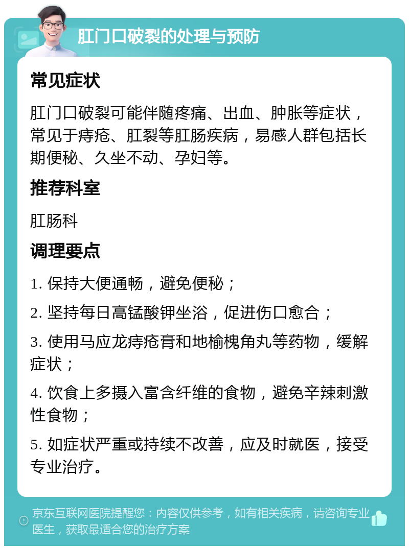 肛门口破裂的处理与预防 常见症状 肛门口破裂可能伴随疼痛、出血、肿胀等症状，常见于痔疮、肛裂等肛肠疾病，易感人群包括长期便秘、久坐不动、孕妇等。 推荐科室 肛肠科 调理要点 1. 保持大便通畅，避免便秘； 2. 坚持每日高锰酸钾坐浴，促进伤口愈合； 3. 使用马应龙痔疮膏和地榆槐角丸等药物，缓解症状； 4. 饮食上多摄入富含纤维的食物，避免辛辣刺激性食物； 5. 如症状严重或持续不改善，应及时就医，接受专业治疗。