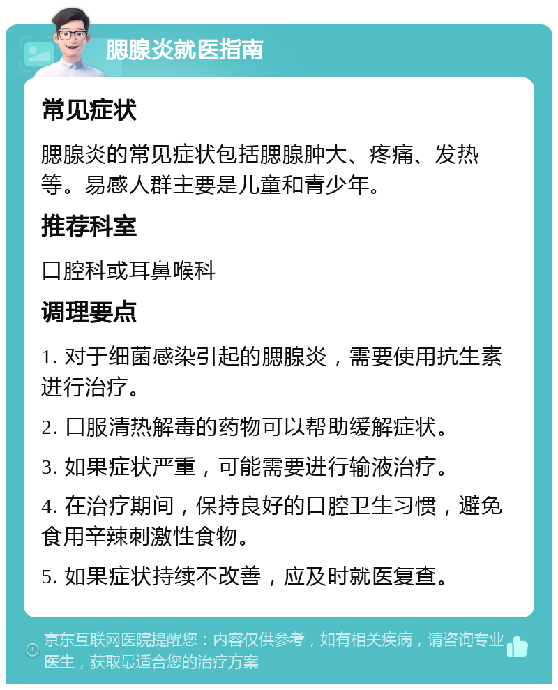 腮腺炎就医指南 常见症状 腮腺炎的常见症状包括腮腺肿大、疼痛、发热等。易感人群主要是儿童和青少年。 推荐科室 口腔科或耳鼻喉科 调理要点 1. 对于细菌感染引起的腮腺炎，需要使用抗生素进行治疗。 2. 口服清热解毒的药物可以帮助缓解症状。 3. 如果症状严重，可能需要进行输液治疗。 4. 在治疗期间，保持良好的口腔卫生习惯，避免食用辛辣刺激性食物。 5. 如果症状持续不改善，应及时就医复查。