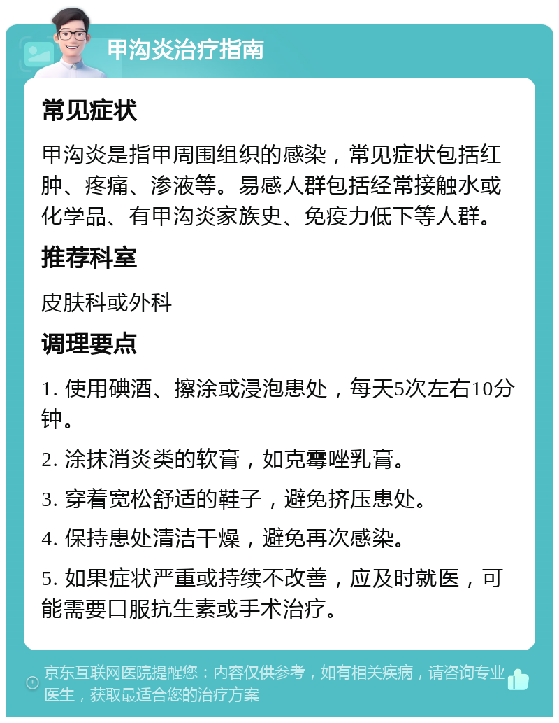 甲沟炎治疗指南 常见症状 甲沟炎是指甲周围组织的感染，常见症状包括红肿、疼痛、渗液等。易感人群包括经常接触水或化学品、有甲沟炎家族史、免疫力低下等人群。 推荐科室 皮肤科或外科 调理要点 1. 使用碘酒、擦涂或浸泡患处，每天5次左右10分钟。 2. 涂抹消炎类的软膏，如克霉唑乳膏。 3. 穿着宽松舒适的鞋子，避免挤压患处。 4. 保持患处清洁干燥，避免再次感染。 5. 如果症状严重或持续不改善，应及时就医，可能需要口服抗生素或手术治疗。