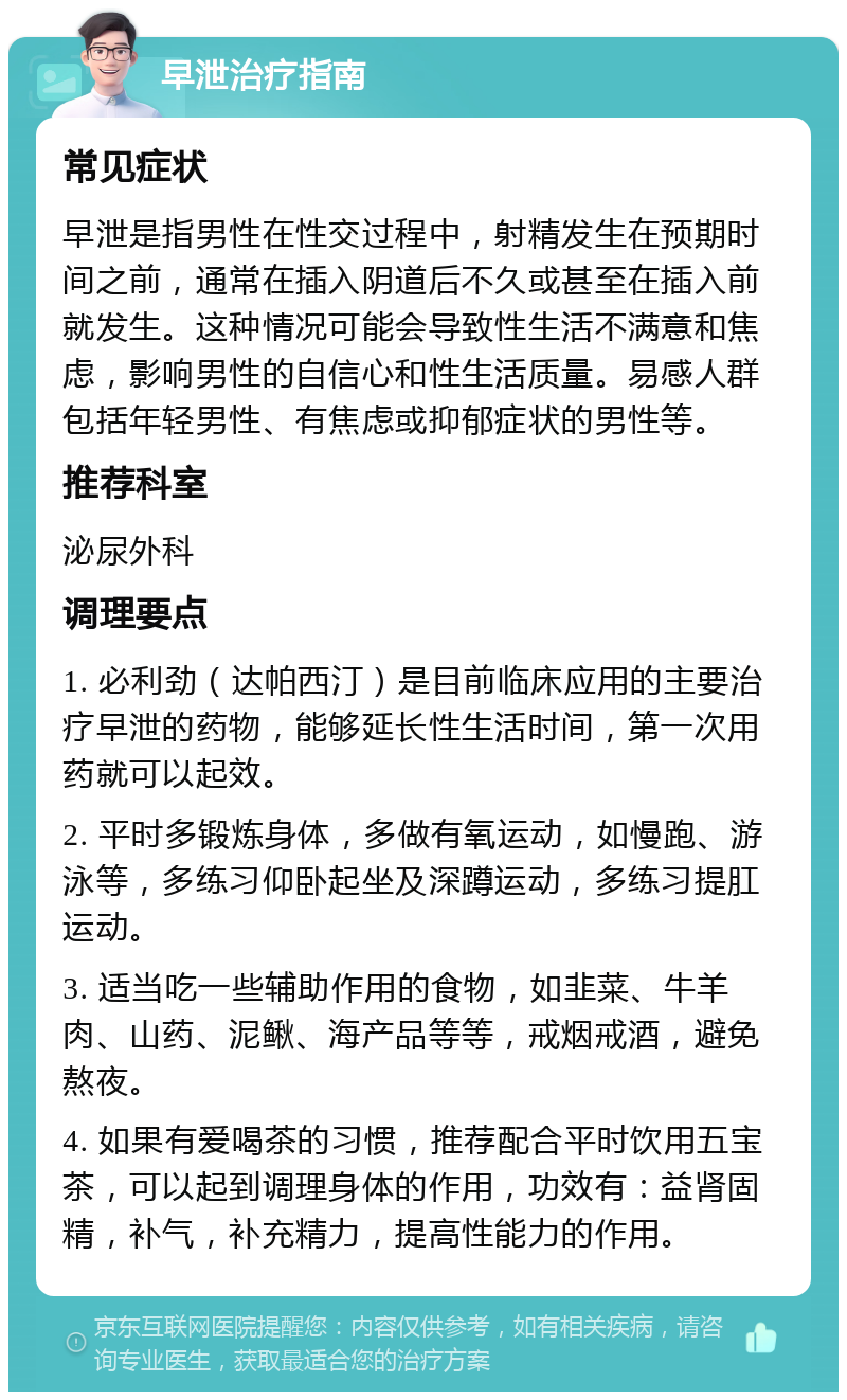 早泄治疗指南 常见症状 早泄是指男性在性交过程中，射精发生在预期时间之前，通常在插入阴道后不久或甚至在插入前就发生。这种情况可能会导致性生活不满意和焦虑，影响男性的自信心和性生活质量。易感人群包括年轻男性、有焦虑或抑郁症状的男性等。 推荐科室 泌尿外科 调理要点 1. 必利劲（达帕西汀）是目前临床应用的主要治疗早泄的药物，能够延长性生活时间，第一次用药就可以起效。 2. 平时多锻炼身体，多做有氧运动，如慢跑、游泳等，多练习仰卧起坐及深蹲运动，多练习提肛运动。 3. 适当吃一些辅助作用的食物，如韭菜、牛羊肉、山药、泥鳅、海产品等等，戒烟戒酒，避免熬夜。 4. 如果有爱喝茶的习惯，推荐配合平时饮用五宝茶，可以起到调理身体的作用，功效有：益肾固精，补气，补充精力，提高性能力的作用。