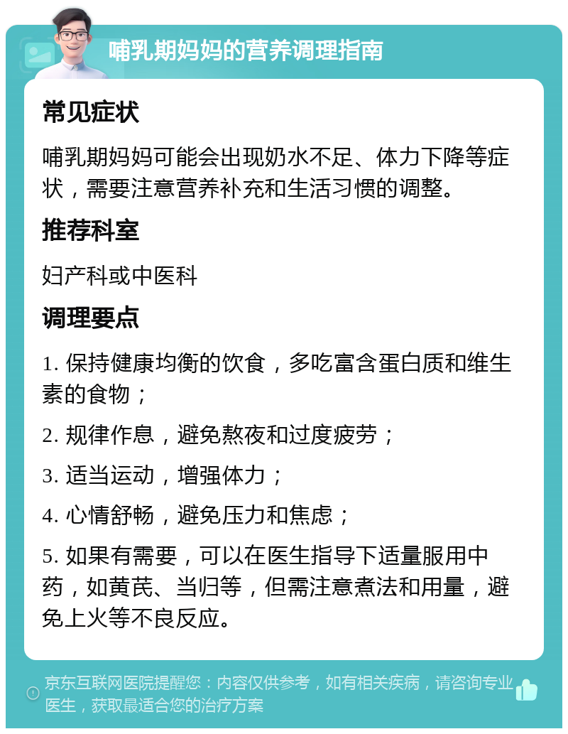 哺乳期妈妈的营养调理指南 常见症状 哺乳期妈妈可能会出现奶水不足、体力下降等症状，需要注意营养补充和生活习惯的调整。 推荐科室 妇产科或中医科 调理要点 1. 保持健康均衡的饮食，多吃富含蛋白质和维生素的食物； 2. 规律作息，避免熬夜和过度疲劳； 3. 适当运动，增强体力； 4. 心情舒畅，避免压力和焦虑； 5. 如果有需要，可以在医生指导下适量服用中药，如黄芪、当归等，但需注意煮法和用量，避免上火等不良反应。