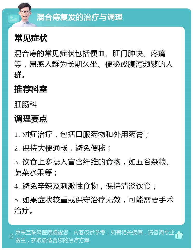 混合痔复发的治疗与调理 常见症状 混合痔的常见症状包括便血、肛门肿块、疼痛等，易感人群为长期久坐、便秘或腹泻频繁的人群。 推荐科室 肛肠科 调理要点 1. 对症治疗，包括口服药物和外用药膏； 2. 保持大便通畅，避免便秘； 3. 饮食上多摄入富含纤维的食物，如五谷杂粮、蔬菜水果等； 4. 避免辛辣及刺激性食物，保持清淡饮食； 5. 如果症状较重或保守治疗无效，可能需要手术治疗。