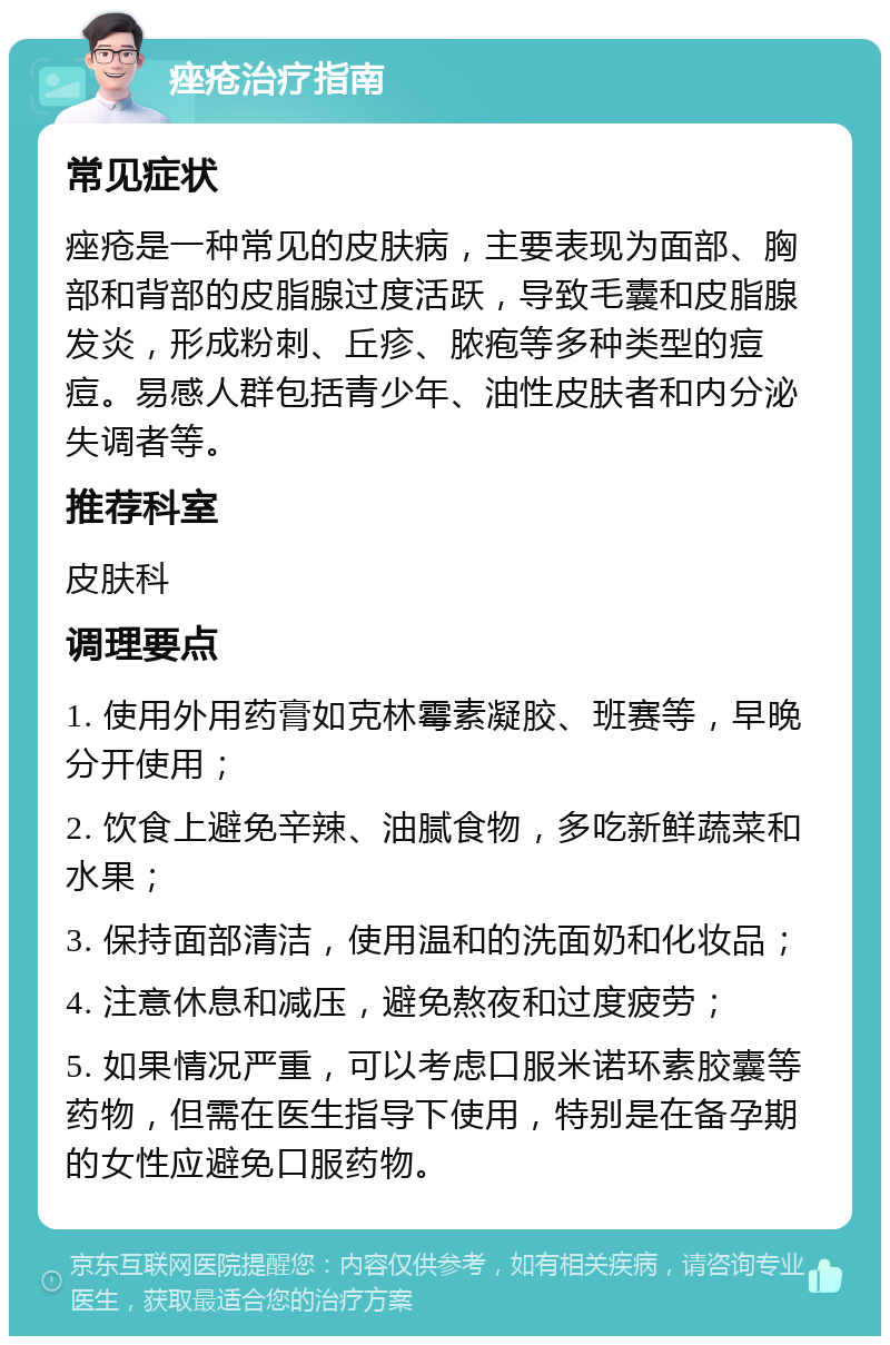 痤疮治疗指南 常见症状 痤疮是一种常见的皮肤病，主要表现为面部、胸部和背部的皮脂腺过度活跃，导致毛囊和皮脂腺发炎，形成粉刺、丘疹、脓疱等多种类型的痘痘。易感人群包括青少年、油性皮肤者和内分泌失调者等。 推荐科室 皮肤科 调理要点 1. 使用外用药膏如克林霉素凝胶、班赛等，早晚分开使用； 2. 饮食上避免辛辣、油腻食物，多吃新鲜蔬菜和水果； 3. 保持面部清洁，使用温和的洗面奶和化妆品； 4. 注意休息和减压，避免熬夜和过度疲劳； 5. 如果情况严重，可以考虑口服米诺环素胶囊等药物，但需在医生指导下使用，特别是在备孕期的女性应避免口服药物。