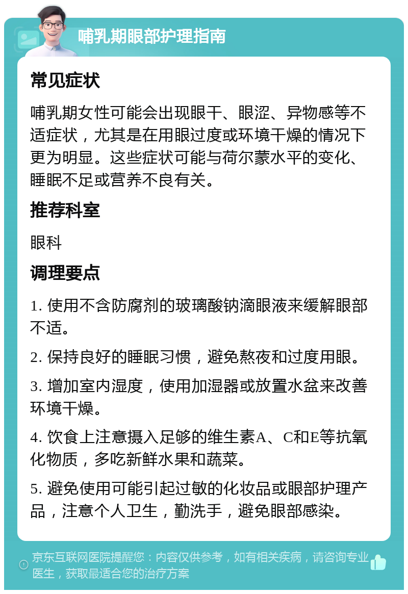 哺乳期眼部护理指南 常见症状 哺乳期女性可能会出现眼干、眼涩、异物感等不适症状，尤其是在用眼过度或环境干燥的情况下更为明显。这些症状可能与荷尔蒙水平的变化、睡眠不足或营养不良有关。 推荐科室 眼科 调理要点 1. 使用不含防腐剂的玻璃酸钠滴眼液来缓解眼部不适。 2. 保持良好的睡眠习惯，避免熬夜和过度用眼。 3. 增加室内湿度，使用加湿器或放置水盆来改善环境干燥。 4. 饮食上注意摄入足够的维生素A、C和E等抗氧化物质，多吃新鲜水果和蔬菜。 5. 避免使用可能引起过敏的化妆品或眼部护理产品，注意个人卫生，勤洗手，避免眼部感染。