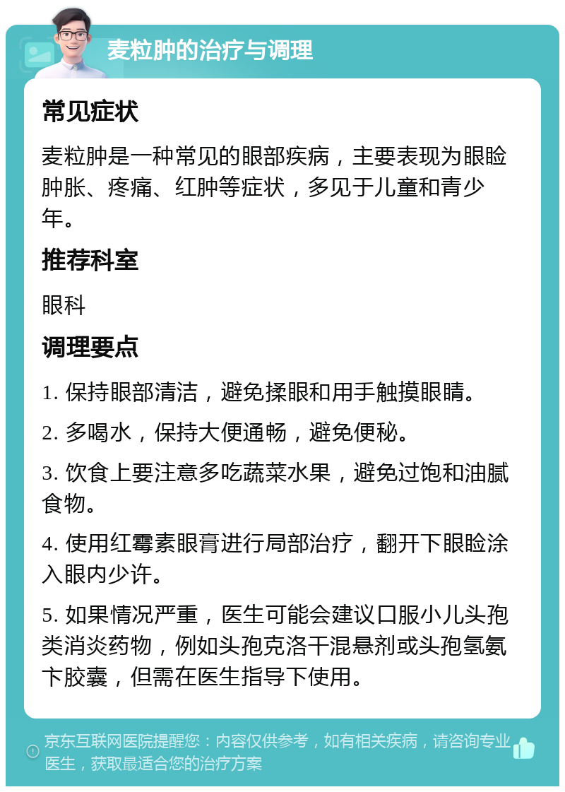 麦粒肿的治疗与调理 常见症状 麦粒肿是一种常见的眼部疾病，主要表现为眼睑肿胀、疼痛、红肿等症状，多见于儿童和青少年。 推荐科室 眼科 调理要点 1. 保持眼部清洁，避免揉眼和用手触摸眼睛。 2. 多喝水，保持大便通畅，避免便秘。 3. 饮食上要注意多吃蔬菜水果，避免过饱和油腻食物。 4. 使用红霉素眼膏进行局部治疗，翻开下眼睑涂入眼内少许。 5. 如果情况严重，医生可能会建议口服小儿头孢类消炎药物，例如头孢克洛干混悬剂或头孢氢氨卞胶囊，但需在医生指导下使用。