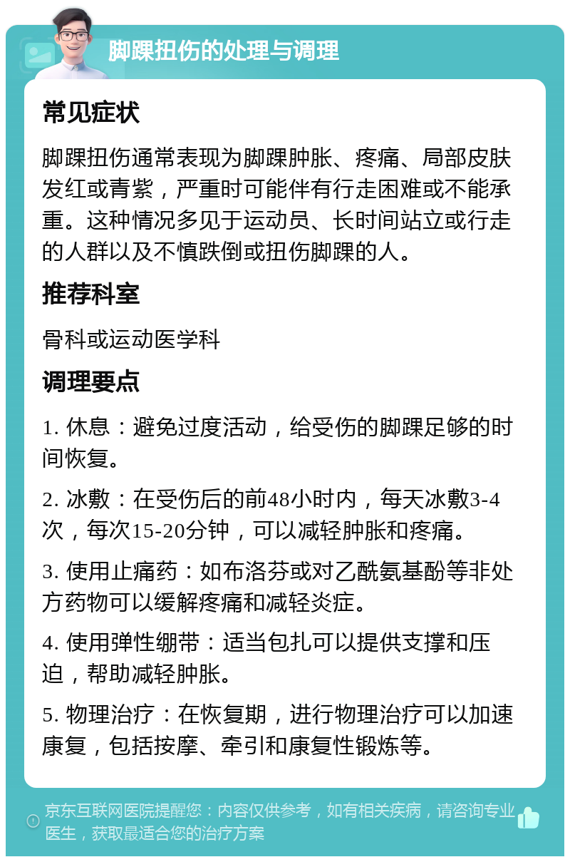 脚踝扭伤的处理与调理 常见症状 脚踝扭伤通常表现为脚踝肿胀、疼痛、局部皮肤发红或青紫，严重时可能伴有行走困难或不能承重。这种情况多见于运动员、长时间站立或行走的人群以及不慎跌倒或扭伤脚踝的人。 推荐科室 骨科或运动医学科 调理要点 1. 休息：避免过度活动，给受伤的脚踝足够的时间恢复。 2. 冰敷：在受伤后的前48小时内，每天冰敷3-4次，每次15-20分钟，可以减轻肿胀和疼痛。 3. 使用止痛药：如布洛芬或对乙酰氨基酚等非处方药物可以缓解疼痛和减轻炎症。 4. 使用弹性绷带：适当包扎可以提供支撑和压迫，帮助减轻肿胀。 5. 物理治疗：在恢复期，进行物理治疗可以加速康复，包括按摩、牵引和康复性锻炼等。