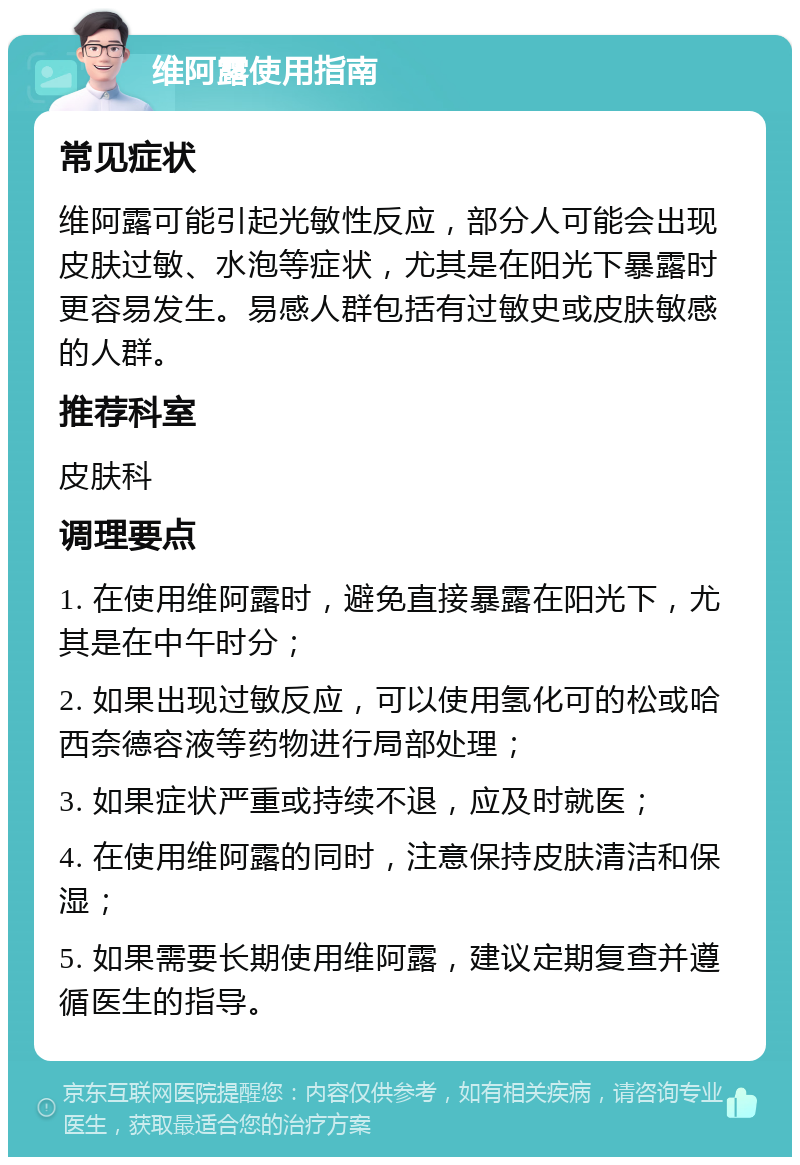 维阿露使用指南 常见症状 维阿露可能引起光敏性反应，部分人可能会出现皮肤过敏、水泡等症状，尤其是在阳光下暴露时更容易发生。易感人群包括有过敏史或皮肤敏感的人群。 推荐科室 皮肤科 调理要点 1. 在使用维阿露时，避免直接暴露在阳光下，尤其是在中午时分； 2. 如果出现过敏反应，可以使用氢化可的松或哈西奈德容液等药物进行局部处理； 3. 如果症状严重或持续不退，应及时就医； 4. 在使用维阿露的同时，注意保持皮肤清洁和保湿； 5. 如果需要长期使用维阿露，建议定期复查并遵循医生的指导。