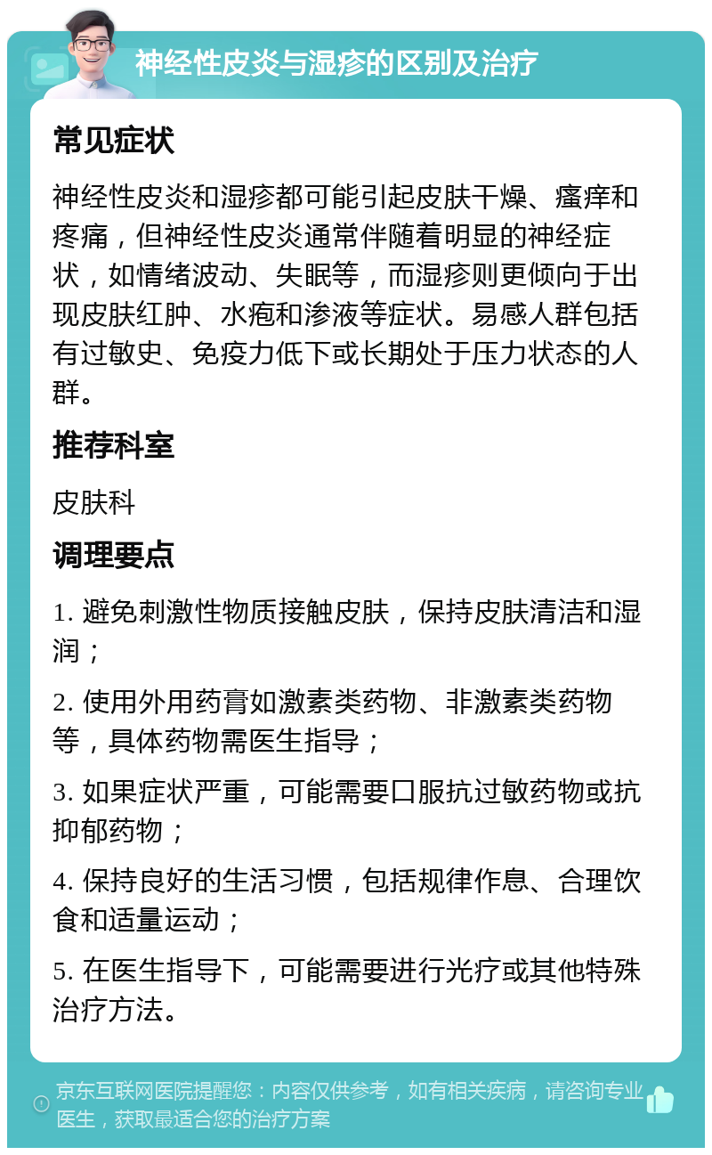 神经性皮炎与湿疹的区别及治疗 常见症状 神经性皮炎和湿疹都可能引起皮肤干燥、瘙痒和疼痛，但神经性皮炎通常伴随着明显的神经症状，如情绪波动、失眠等，而湿疹则更倾向于出现皮肤红肿、水疱和渗液等症状。易感人群包括有过敏史、免疫力低下或长期处于压力状态的人群。 推荐科室 皮肤科 调理要点 1. 避免刺激性物质接触皮肤，保持皮肤清洁和湿润； 2. 使用外用药膏如激素类药物、非激素类药物等，具体药物需医生指导； 3. 如果症状严重，可能需要口服抗过敏药物或抗抑郁药物； 4. 保持良好的生活习惯，包括规律作息、合理饮食和适量运动； 5. 在医生指导下，可能需要进行光疗或其他特殊治疗方法。