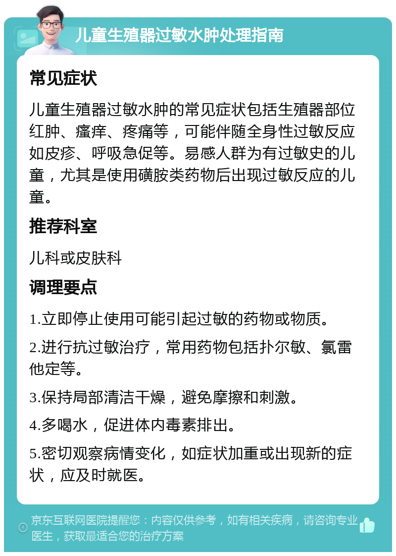 儿童生殖器过敏水肿处理指南 常见症状 儿童生殖器过敏水肿的常见症状包括生殖器部位红肿、瘙痒、疼痛等，可能伴随全身性过敏反应如皮疹、呼吸急促等。易感人群为有过敏史的儿童，尤其是使用磺胺类药物后出现过敏反应的儿童。 推荐科室 儿科或皮肤科 调理要点 1.立即停止使用可能引起过敏的药物或物质。 2.进行抗过敏治疗，常用药物包括扑尔敏、氯雷他定等。 3.保持局部清洁干燥，避免摩擦和刺激。 4.多喝水，促进体内毒素排出。 5.密切观察病情变化，如症状加重或出现新的症状，应及时就医。