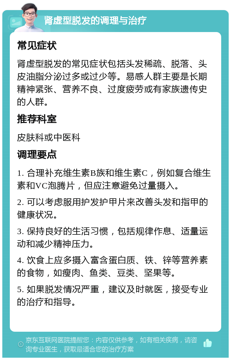 肾虚型脱发的调理与治疗 常见症状 肾虚型脱发的常见症状包括头发稀疏、脱落、头皮油脂分泌过多或过少等。易感人群主要是长期精神紧张、营养不良、过度疲劳或有家族遗传史的人群。 推荐科室 皮肤科或中医科 调理要点 1. 合理补充维生素B族和维生素C，例如复合维生素和VC泡腾片，但应注意避免过量摄入。 2. 可以考虑服用护发护甲片来改善头发和指甲的健康状况。 3. 保持良好的生活习惯，包括规律作息、适量运动和减少精神压力。 4. 饮食上应多摄入富含蛋白质、铁、锌等营养素的食物，如瘦肉、鱼类、豆类、坚果等。 5. 如果脱发情况严重，建议及时就医，接受专业的治疗和指导。