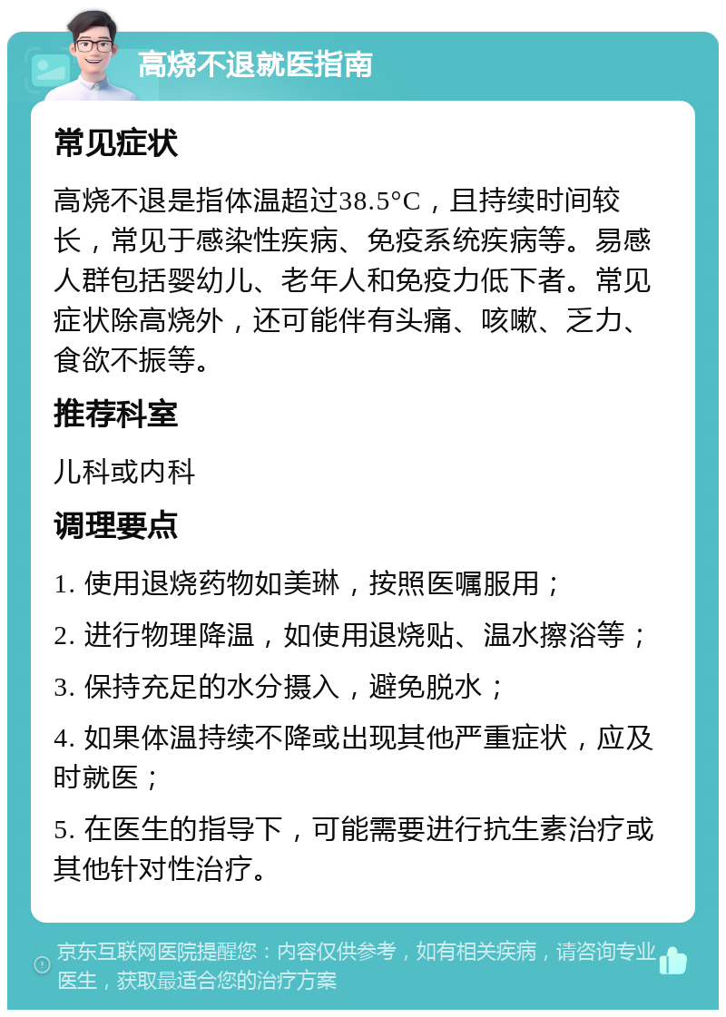 高烧不退就医指南 常见症状 高烧不退是指体温超过38.5°C，且持续时间较长，常见于感染性疾病、免疫系统疾病等。易感人群包括婴幼儿、老年人和免疫力低下者。常见症状除高烧外，还可能伴有头痛、咳嗽、乏力、食欲不振等。 推荐科室 儿科或内科 调理要点 1. 使用退烧药物如美琳，按照医嘱服用； 2. 进行物理降温，如使用退烧贴、温水擦浴等； 3. 保持充足的水分摄入，避免脱水； 4. 如果体温持续不降或出现其他严重症状，应及时就医； 5. 在医生的指导下，可能需要进行抗生素治疗或其他针对性治疗。