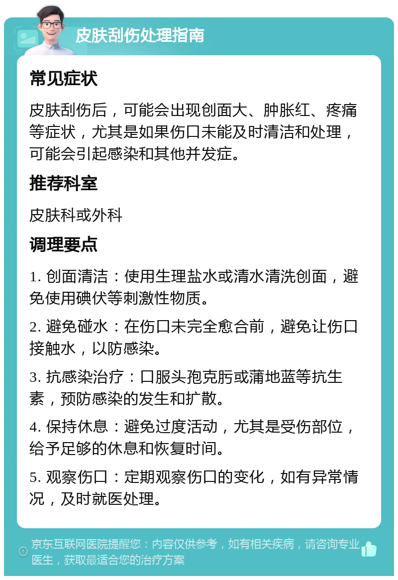 皮肤刮伤处理指南 常见症状 皮肤刮伤后，可能会出现创面大、肿胀红、疼痛等症状，尤其是如果伤口未能及时清洁和处理，可能会引起感染和其他并发症。 推荐科室 皮肤科或外科 调理要点 1. 创面清洁：使用生理盐水或清水清洗创面，避免使用碘伏等刺激性物质。 2. 避免碰水：在伤口未完全愈合前，避免让伤口接触水，以防感染。 3. 抗感染治疗：口服头孢克肟或蒲地蓝等抗生素，预防感染的发生和扩散。 4. 保持休息：避免过度活动，尤其是受伤部位，给予足够的休息和恢复时间。 5. 观察伤口：定期观察伤口的变化，如有异常情况，及时就医处理。