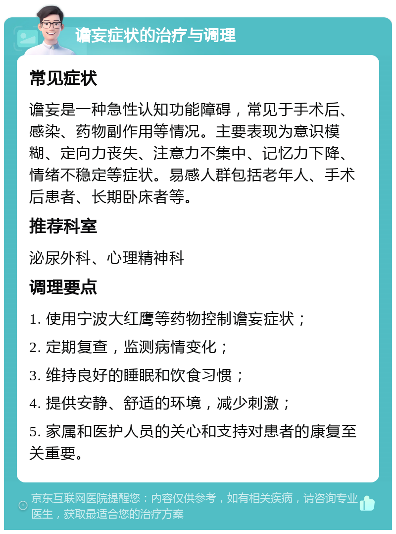 谵妄症状的治疗与调理 常见症状 谵妄是一种急性认知功能障碍，常见于手术后、感染、药物副作用等情况。主要表现为意识模糊、定向力丧失、注意力不集中、记忆力下降、情绪不稳定等症状。易感人群包括老年人、手术后患者、长期卧床者等。 推荐科室 泌尿外科、心理精神科 调理要点 1. 使用宁波大红鹰等药物控制谵妄症状； 2. 定期复查，监测病情变化； 3. 维持良好的睡眠和饮食习惯； 4. 提供安静、舒适的环境，减少刺激； 5. 家属和医护人员的关心和支持对患者的康复至关重要。