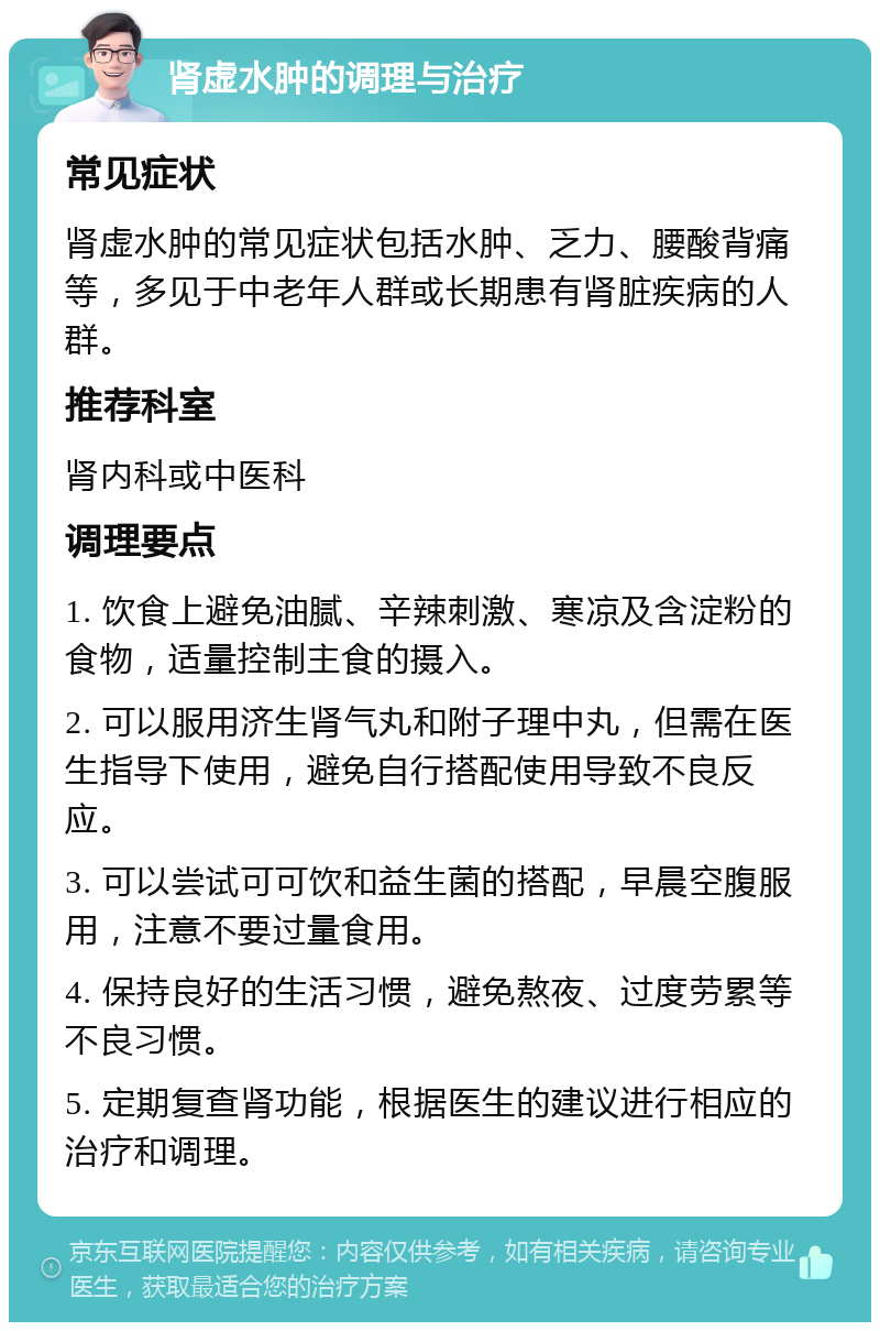 肾虚水肿的调理与治疗 常见症状 肾虚水肿的常见症状包括水肿、乏力、腰酸背痛等，多见于中老年人群或长期患有肾脏疾病的人群。 推荐科室 肾内科或中医科 调理要点 1. 饮食上避免油腻、辛辣刺激、寒凉及含淀粉的食物，适量控制主食的摄入。 2. 可以服用济生肾气丸和附子理中丸，但需在医生指导下使用，避免自行搭配使用导致不良反应。 3. 可以尝试可可饮和益生菌的搭配，早晨空腹服用，注意不要过量食用。 4. 保持良好的生活习惯，避免熬夜、过度劳累等不良习惯。 5. 定期复查肾功能，根据医生的建议进行相应的治疗和调理。