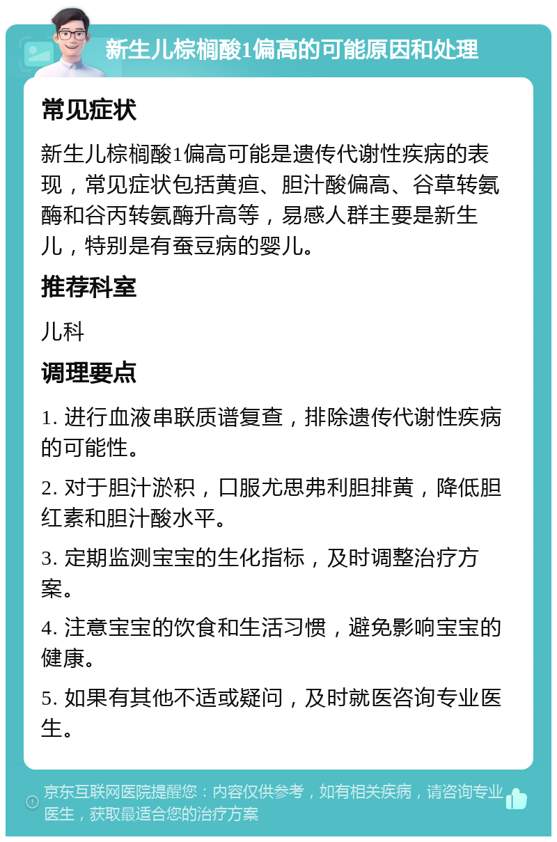 新生儿棕榈酸1偏高的可能原因和处理 常见症状 新生儿棕榈酸1偏高可能是遗传代谢性疾病的表现，常见症状包括黄疸、胆汁酸偏高、谷草转氨酶和谷丙转氨酶升高等，易感人群主要是新生儿，特别是有蚕豆病的婴儿。 推荐科室 儿科 调理要点 1. 进行血液串联质谱复查，排除遗传代谢性疾病的可能性。 2. 对于胆汁淤积，口服尤思弗利胆排黄，降低胆红素和胆汁酸水平。 3. 定期监测宝宝的生化指标，及时调整治疗方案。 4. 注意宝宝的饮食和生活习惯，避免影响宝宝的健康。 5. 如果有其他不适或疑问，及时就医咨询专业医生。